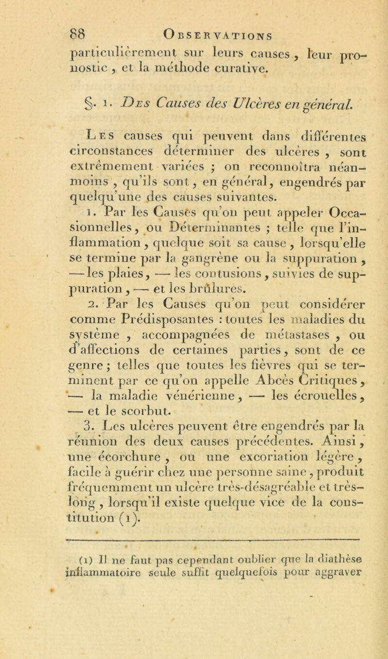 particulièrement sur leurs causes , leur pro- nostic , et la méthode curative. §. 1. Des Causes des Ulcères en général. Les causes qui peuvent dans différentes circonstances déterminer des ulcères , sont extrêmement variées ; on reconnoîtra néan- moins , qu’ils sont,, en général, engendrés par quelqu’une des causes suivantes. 1. Par les Causes qu’on peut appeler Occa- sionnelles, ou Déterminantes ; telle que l’in- flammation, quelque soit sa cause , lorsqu’elle se termine par la gangrène ou la suppuration , — les plaies, — les contusions, suivies de sup- puration , — et les brûlures. 2. Par les Causes qu’on peut considérer comme Prédisposantes : toutes les maladies du système , accompagnées de métastases , ou d’affections de certaines parties, sont de ce genre ; telles que toutes les fièvres qui se ter- minent par ce qu’on appelle Abcès Critiques, — la maladie vénérienne, — les écrouelles, — et le scorbut. 3. Les ulcères peuvent être engendrés par la réunion des deux causes précédentes. Ainsi, une écorchure , ou une excoriation légère, facile à guérir chez une personne saine, produit fréquemment un ulcère très-désagréable et très- long , lorsqu’il existe quelque vice de la cons- titution (î). (i) IJ ne faut pas cependant oublier que la diathèse inflammatoire seule suffit quelquefois pour aggraver