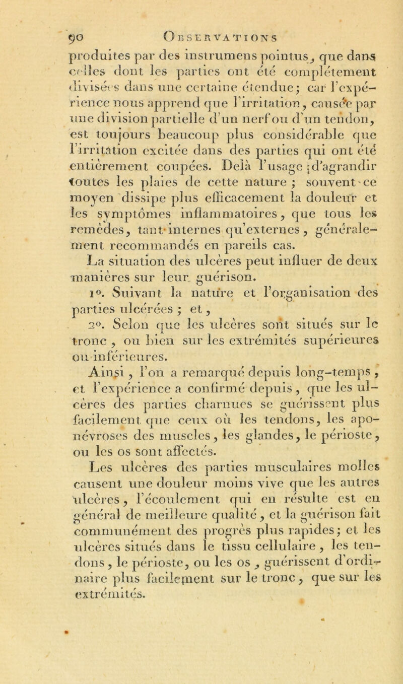 produites par des instrumens pointus, que dans celles dont les parties ont été complètement divisées dans une certaine étendue ; car l'expé- rience nous apprend que 1 irritation, causée par une division partielle d’un nerf ou d’un tendon, est toujours beaucoup plus considérable que b irrita lion excitée dans des parties qui ont été entièrement coupées. Delà l’usage jd’agrandir toutes les plaies de cette nature ; souvent ce moyen dissipe plus efficacement la douleur et les symptômes inflammatoires, que tous les remèdes, tant*internes qu’externes, générale- ment recommandés en pareils cas. La situation des ulcères peut influer de deux manières sur leur guérison. i°. Suivant la nature et l’organisation des parties ulcérées ; et, 2°. Selon que les ulcères sont situes sur le tronc , ou bien sur les extrémités supérieures ou inférieures. Ainsi , l’on a remarqué depuis long-temps , et l’expérience a confirmé depuis, que les ul- cères des parties charnues se guérissent plus facilement que ceux où les tendons, les apo- névroses des muscles, les glandes, le périoste, ou les os sont affectés. Les ulcères des parties musculaires molles causent une douleur moins vive que les autres ulcères, l’écoulement qui en résulte est en général de meilleure qualité, et la guérison fait communément des progrès plus rapides; et les ulcères situés dans le tissu cellulaire , les ten- dons , le périoste, ou les os , guérissent d’ordi-r naire plus facilepient sur le tronc, que sur les extrémités.