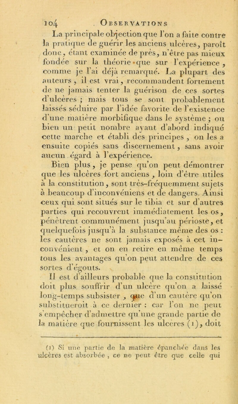 La principale objection que l’on a Lite contre la pratique de guérir les anciens ulcères, paroît donc, étant examinée de près, n être pas mieux fondée sur la théorie • que sur l’expérience , comme je l’ai déjà remarqué. La plupart des auteurs , il est vrai, recommandent fortement de ne jamais tenter la guérison de ces sortes d’ulcères ; mais tous se sont probablement laissés séduire par l’idée favorite de l’existence d’une matière morbifique dans le système ; ou bien un petit nombre ayant d’abord indiqué cette marche et établi des principes , on les a ensuite copiés sans discernement, sans avoir aucun égard à l’expérience. Bien plus, je pense qu’on peut démontrer que les ulcères fort anciens , loin d’être utiles à la constitution, sont très-fréquemment sujets à beaucoup d’inconvéniens et de dangers. Ainsi ceux qui sont situés sur le tibia et sur d autres parties qui recouvrent immédiatement les os, pénètrent communément jusqu’au périoste, et quelquefois jusqu’à la substance même des os : les cautères ne sont jamais exposés à cet in- convénient , et on en retire en même temps tous les avantages qu’on peut attendre de ces sortes cl’égouts. 11 est d ailleurs probable que la constitution doit plus souffrir d’un ulcère qu’on a laissé long-temps subsister , (jjiie d’un cautère qu’on substitueroit à ce dernier: car l’on ne peut s’empêcher d’admettre qu’une grande partie de la matière que fournissent les ulcérés (i), doit (i) Si une partie de la matière épanchée dans les ulcères est absorbée , ce ne peut être que celle qui