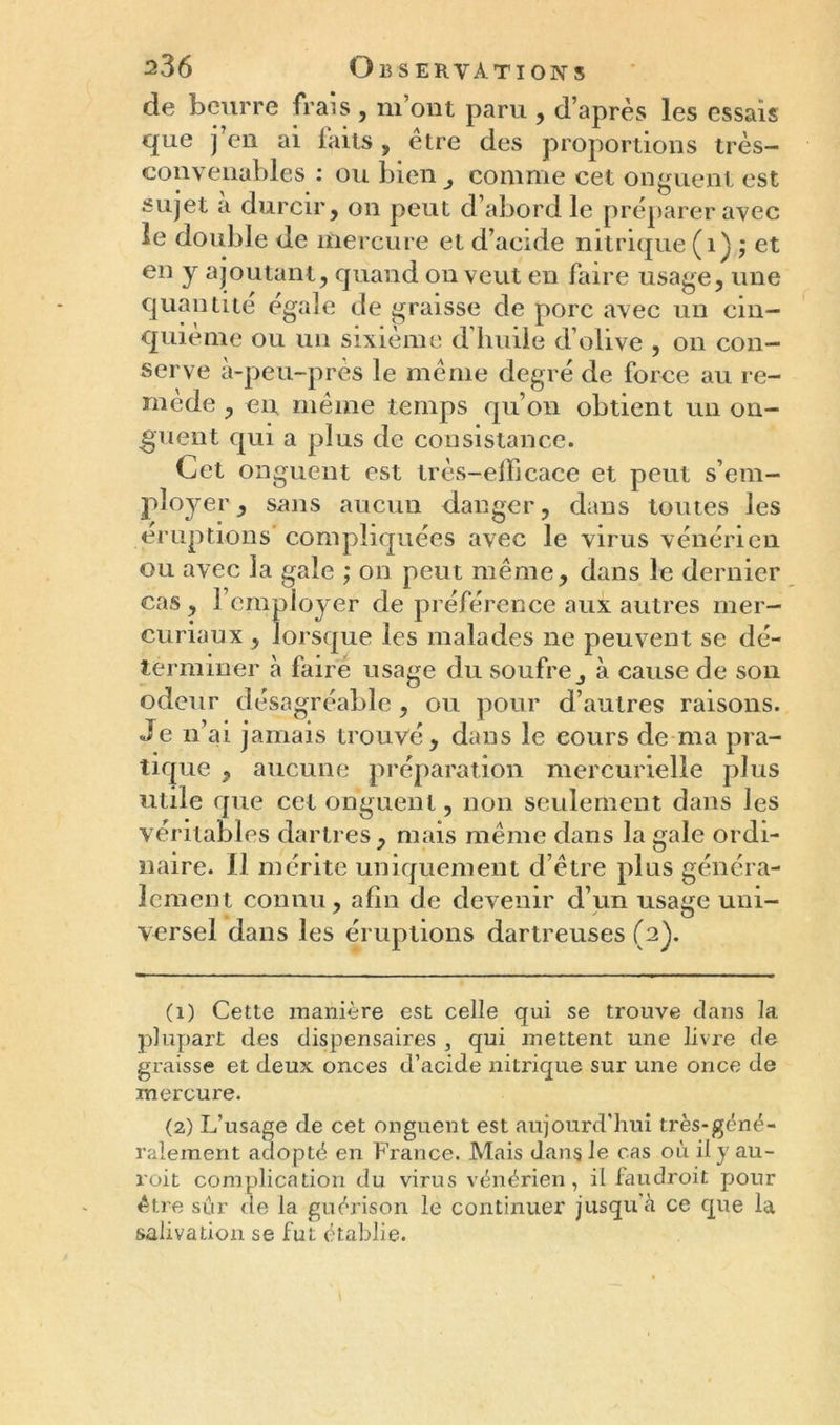 de beurre frais , m’ont paru , d’après les essais que j’en ai faits , être des proportions très- convenables : ou bien comme cet onguent est sujet a durcir, on peut d’abord le préparer avec le double de mercure et d’acide nitrique (1) ; et en y ajoutant, quand on veut en faire usage, une quantité égalé de graisse de porc avec un cin- quième ou un sixième d huile d’olive , on con- serve à-peu-près le même degré de force au re- mède , en même temps qu’on obtient un on- guent qui a plus de consistance. Cet onguent est très-efficace et peut s’em- ployer, sans aucun danger, dans toutes les éruptions compliquées avec le virus vénérien ou avec la gaie ; on peut même, dans le dernier cas, l’employer de préférence aux autres mer- curiaux , lorsque les malades ne peuvent se dé- terminer à faire usage du soufre à cause de son odeur désagréable, ou pour d’autres raisons. Je n’ai jamais trouvé, dans le cours de ma pra- tique , aucune préparation mercurielle plus utile que cet onguent, non seulement dans les véritables dartres, mais même dans la gale ordi- naire. Il mérite uniquement d’être pins généra- lement connu, afin de devenir d’un usage uni- versel dans les éruptions dartreuses (2). (1) Cette manière est celle qui se trouve clans 1a. plupart des dispensaires , qui mettent une livre de graisse et deux onces d’acide nitrique sur une once de mercure. (2) L’usage de cet onguent est aujourd'hui très-géné- ralement adopté en France. Mais dans le cas où il y au- roit complication du virus vénérien, il faudroit pour être sur de la guérison le continuer jusqu à ce que la salivation se fut établie. \