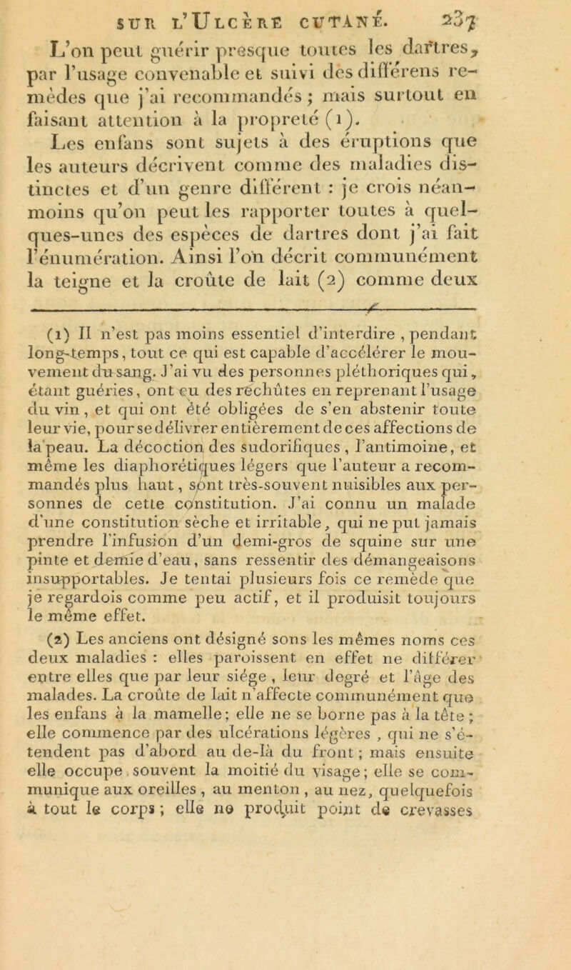 L’on peut guérir presque toutes les dartres, par l’usage convenable et suivi dèsdifïérens re- mèdes que j’ai recommandés; mais surtout en faisant attention à la propreté (1). Les enfans sont sujets à des éruptions que les auteurs décrivent comme des maladies dis- tinctes et d’un genre différent : je crois néan- moins qu’on peut les rapporter toutes à quel- ques-unes des espèces de dartres dont j’ai fait rénumération. Ainsi l’on décrit communément la teigne et la croûte de lait (2) comme deux — ^ (1) II n’est pas moins essentiel d’interdire , pendant long-temps, tout ce qui est capable d’accélérer le mou- vement du sang. J'ai vu des personnes plélhoriques qui, étant guéries, ont eu des rechutes en reprenant l’usage du vin , et qui ont été obligées de s’en abstenir toute leur vie, pour se délivrer entièrement de ces affections de la peau. La décoction des sudorifiques , l’antimoine, et même les diaphoniques légers que l’auteur a recom- mandés plus haut, sqnt très-souvent nuisibles aux per- sonnes de cetLe constitution. J’ai connu un malade d'une constitution sèche et irritable, qui ne put jamais prendre l'infusion d’un demi-gros de squine sur une pinte et demie d’eau, sans ressentir des démangeaisons insupportables. Je tentai plusieurs fois ce remède que je regardois comme peu actif, et il produisit toujours le même effet. (2) Les anciens ont désigné sons les mêmes noms ces deux maladies : elles paroissent en effet ne différer entre elles que par leur siège , leur degré et l’âge des malades. La croûte de lait n’affecte communément que les enfans à la mamelle; elle ne se borne pas à la tête ; elle commence par des ulcérations légères , qui ne s’é- tendent pas d’abord au de-Ià du front ; mais ensuite elle occupe.souvent la moitié du visage; elle se com- munique aux oreilles , au menton , au nez, quelquefois à tout le corps ; elle no produit point de crevasses