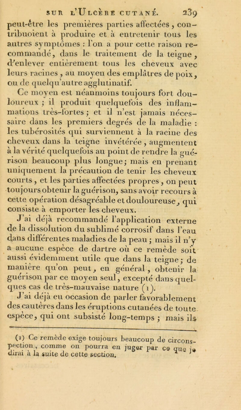 peut-être les premières parties affectées , con- tribuoient à produire et à entretenir tous les autres symptômes : l’on a pour cette raison re- commandé, dans le traitement de la teigne , d^enlever entièrement tous les cheveux avec leurs racines , au moyen des emplâtres de poix, ou de quelqu’autre agglutinatif. Ce moyen est néanmoins toujours fort dou- loureux ; il produit quelquefois des inflam- mations très-fortes ; et il n’est jamais néces- saire dans les premiers degrés de la maladie : les tubérosités qui surviennent à la racine des cheveux dans la teigne invétérée , augmentent à la vérité quelquefois au point de rendre la gué- rison beaucoup plus longue; mais en prenant uniquement la précaution de tenir les cheveux courts , et les parties affectées propres, on peut toujours obtenir la guérison, sans avoir recours à cette opération désagréable et douloureuse, qui consiste à emporter les cheveux. J’ai déjà recommandé l’application externe de la dissolution du sublimé corrosif dans l’eau clans différentes maladies de la peau ; mais il n’y a aucune espèce de dartre où ce remède soit aussi évidemment utile que dans la teigne; de manière qu’on peut, en général, obtenir la guérison par ce moyen seul, excepté dans quel- ques cas de très-mauvaise nature (îj. J’ai déjà eu occasion de parler favorablement des cautères dans les éruptions cutanées de toute espèce, qui ont subsisté long-temps ; mais ils (1) Ce remède exige toujours beaucoup de circons- pection , comme on pourra en juger par ce que i» dirai à la suite de cette section. *  ;