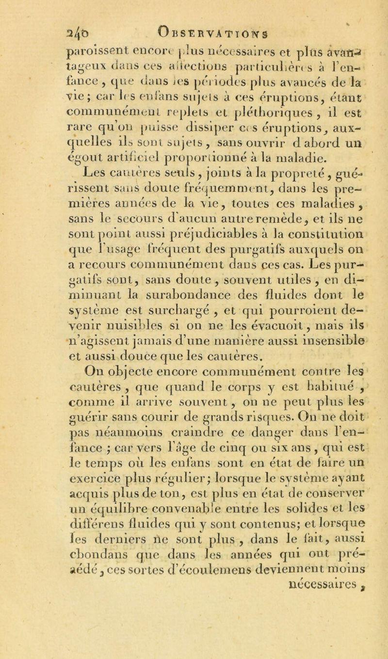 paroissent encore ( lus nécessaires et plus avau-* tageux dans ces aflèctions particulier* s à Fen- fance , que dans les périodes plus avancés de la vie; car 1rs enfans sujets à ces éruptions, étant communément replets et pléthoriques , il est rare qu on puisse dissiper c< s éruptions, aux- quelles ils sont sujets , sans ouvrir d abord un égout artificiel proportionné à la maladie. Les cautères seuls , joints à la propreté, gué- rissent sans doute fréquemment, dans les pre- mières années de la vie, toutes ces maladies, sans le secours d'aucun autre remède, et ils ne sont point aussi préjudiciables à la constitution que l’usage fréquent des purgatifs auxquels on a recours communément dans ces cas. Les pur- gatifs sont, sans doute , souvent utiles , en di- minuant la surabondance des fluides dont le système est surchargé , et qui pourroient de- venir nuisibles si on ne les évacuoit, mais ils •n’agissent jamais d’une manière aussi insensible et aussi douce que les cautères. On objecte encore communément contre les cautères , que quand le corps y est habitué , comme il arrive souvent, on ne peut plus les guérir sans courir de grands risques. On ne doit pas néanmoins craindre ce danger dans l’en- fance ; car vers l’âge de cinq ou six ans , qui est le temps où les enfans sont en état de faire un exercice plus régulier; lorsque le système ayant acquis plus de ton, est plus en état de conserver un équilibre convenable entre les solides et les dilïérens fluides qui y sont contenus; et lorsque les derniers ne sont plus , dans le lait, aussi cbondans que dans les années qui ont pré- cédé, ces sortes d’écoulement deviennent moins nécessaires,