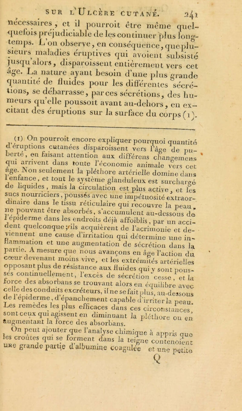 necessaires , et il pourroit être même quel- quefois préjudiciable de les continuer plus long- temps. L on observe, en conséquence, que plu- sieurs maladies éruptives qui avoient subsisté jusqu alors, disparoissent entièrement vers cet âge. La nature ayant besoin d’une plus grande quantité de fluides pour les différentes sécré- tions, se débarrasse, par ces sécrétions, des hu- meurs quelle poussoit avant au-dehors, en ex- citant des éruptions sur la surface du corps (i\ (O On pourroit encore expliquer pourquoi quantité d éruptions cutanées disparoissent vers 1 aee de pu- berté, en faisant attention aux différens clian-emens qui amvent dans toute 1 économie animale vers cet âge Non seulement la pléthore artérielle domine dans 1 enfance, et tout le système glanduleux est surchargé de liquides , mais la circulation est plus active et les sucs nourriciers, poussés avec une impétuosité extraor- dinaire dans le tissu réticulaire qui recouvre la peau ne pouvant être absorbés, s’accumulent au-dessous de 1 épiderme dans les endroits déjà affoiblis , par un acci- dent quelconque ;rils acquièrent de l’acrimonie et de- viennent une cause d’irritation qui détermine une in- flammation et une augmentation de sécrétion dans la partie A mesure que nous avançons en âge l’action du cœur devenant moins vive, et les extrémités artérielles opposant plus de résistance aux fluides qui y sont pous- ses continuellement, l’excès de sécrétion cesse , et la force des absorbans se trouvant alors en équilibre avec celleides conduits excréteurs, il ne se fait plus, au-dessous de 1 épiderme, d epanchement capable d’irriter la peau Les remedes les plus efficaces dans ces circonstances* sont ceux qui agissent en diminuant la pléthore ou en Augmentant la force des absorbans. On peut ajouter que l’analyse chimique à appris aue es croûtes qui se forment dans la teigne coitenoilnt une grande partie d albumine coagulée et une petite