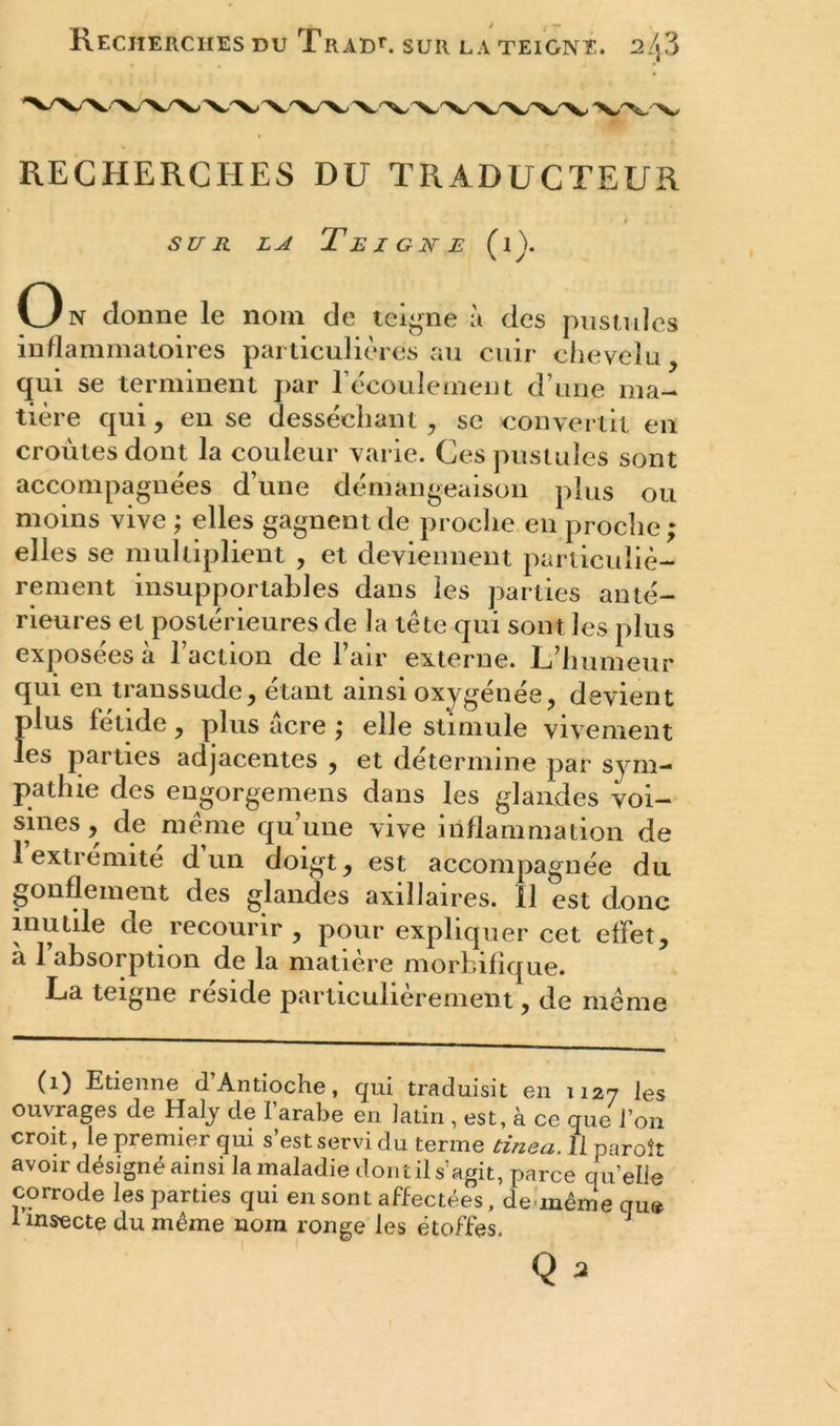 Recherches du Trad11. sur la teigne. 2/j3 RECHERCHES DU TRADUCTEUR sur la Teigne (1). On donne le nom de teigne à des pustules inflammatoires particulières au cuir chevelu, qui se terminent par l’écoulement d’une ma- tière qui, en se desséchant , se convertit en croûtes dont la couleur varie. Ces pustules sont accompagnées d’une démangeaison plus ou moins vive ; elles gagnent de proche en proche ; elles se multiplient , et deviennent particuliè- rement insupportables dans les parties anté- rieures et postérieures de la tête qui sont les plus exposées à l’action de l’air externe. L’humeur qui en transsude, étant ainsi oxygénée, devient plus fétide, plus acre ; elle stimule vivement les parties adjacentes , et détermine par sym- pathie des engorgemens dans les glandes voi- sines , de même qu’une vive inflammation de 1 extrémité d un doigt, est accompagnée du gonflement des glandes axillaires, il est donc inutile de recourir , pour expliquer cet effet, à l’absorption de la matière morbifique. La teigne résidé particulièrement, de même (1) Etienne d’Antioche, qui traduisit en 1127 les ouvrages de Haly de l’arabe en latin , est, à ce que l’on croit, le premier qui s est servi du ternie binea. Il paroît avoir désigné ainsi la maladie dontil s’agit, parce quelle corrode les parties qui en sont affectées, de-même que 1 insecte du même nom ronge les étoffes. J