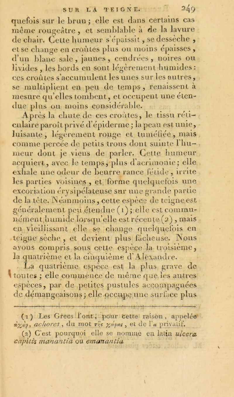 SUR L, A TEIGNE. * 24r> quefois sur le brun ; elle est dans certains cas même rougeâtre , et semblable à de la lavure de chair. Celte humeur s’épaissit, se dessèche , et se change en croules plus ou moins épaisses , d’un blanc sale, jaunes, cendrées, noires ou livides , les bords en sont légèrement humides: ces croûtes s’accumulent les unes sur les autres, se multiplient en peu de temps, renaissent «à mesure qu’elles tombent, et occupent une éten- due plus ou moins considérable. Après la chute de ces croûtes, le tissu réti- culaire paroît privé d’épiderme ; la peau est unie, luisante, légèrement rouge et tuméhée, mais comme percée de petits trous dont suinte l’hu- meur dont je viens de parler. Cette humeur acquiert, avec le temps, plus d’acrimonie; elle exhale une odeur de beurre rance fétide , irrite les parties voisines , et forme quelquefois une excoriation érysipélateuse sur une grande partie de la tête. Néanmoins, cette espèce de teigne,est généralement peu étendue ( 1) ; elle est commu- nément,humide lorsqu’elle est récente (2) , mais en vieillissant elle se change quelquefois en teigne sèche , et devient plus fâcheuse. Nous avons compris sous cette espèce la troisième, la quatrième et la cinquième d’Alexandre. La quatrième espèce est la plus grave de ^ toutes ; elle commence do même que les autres espèces, par de petites pustules accompagnées de démangeaisons; elle occupe une surface plus ( 1 ) Les Grecs l'ont, pour cette raison , appelée à^ccf), achores , du mot r?<; %c>)paç } et de l'a privatif. (2) C’est pourquoi elle se nomme eu latin ulcera> captifs mananùa ou emanantia \