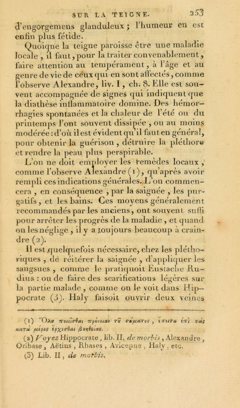 él’engorgemens glanduleux ; l’humeur en esc enfin plus fétide. Quoique la teigne paroisse être une maladie locale , il faut, pour la traiter convenablement, faire attention au tempérament, à l’âge et au genre de vie de ceux qui en sont affectés, comme l’observe Alexandre, liv. 1, ch. 8. Elle est sou- vent accompagnée de signes qui indiquent que la diathèse inflammatoire domine. Des hémor- rhagies spontanées et la chaleur de l’été ou du printemps l’ont souvent dissipée , ou au moins modérée : d’où il est évident qu il faut en général, pour obtenir la guérison , détruire la pléthore et rendre la peau plus perspirable. L’on ne doit employer les temèdcs locaux , comme l’observe Alexandre (i), qu’après avoir rempli ces indications générales. L’on commen- cera , en conséquence , par la saignée , les pur- gatifs , et les bains. Ces moyens généralement recommandés par les anciens, ont souvent suffi pour arrêter les progrès de la maladie , et quand on les néglige , il y a .toujours beaucoup à crain- dre (2). Il est quelquefois nécessaire, chez les plétho- riques , de réitérer la saignée , d’appliquer les comme le praliquoit Eustache Ru- sangsues , dms : ou de faire des scarifications légères sur la partie malade, comme 011 le voit dans Hip- pocrate (J). Haly faisoit ouvrir deux veines (1) T)a* 7roiîi(r6ui Trpovotuv tS c-x/autqç ? mura £?rl rati xxTci fztpoç ep^ecrôa/ (2) Voyez Hippocrate , Mb. II, de marins , Alexandre , Qribase ,, Aëtius , Rhases , Avicenne , Halv. etc. (5) Lib. Il, de motbùy