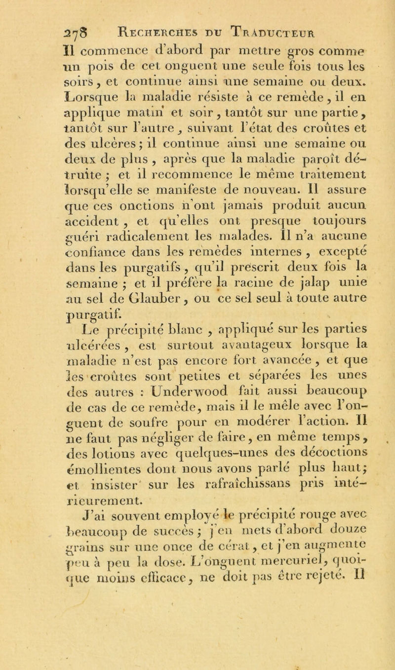 11 commence d’abord par mettre gros comme un pois de cet onguent une seule fois tous les soirs, et continue ainsi une semaine ou deux. Lorsque la maladie résiste à ce remède, il en applique matin* et soir , tantôt sur une partie , tantôt sur l'autre, suivant l’état des croûtes et des ulcères ; il continue ainsi une semaine ou deux de plus , après que la maladie paroît dé- truite ; et il recommence le même traitement lorsqu’elle se manifeste de nouveau. 11 assure que ces onctions n’ont jamais produit aucun accident , et qu elles ont presque toujours guéri radicalement les malades. 11 n’a aucune confiance dans les remèdes internes , excepté dans les purgatifs, qu’il prescrit deux fois la semaine ; et il préfère la racine de jalap unie au sel de Glauber , ou ce sel seul à toute autre purgatif. Le précipité blanc , appliqué sur les parties ulcérées , est surtout avantageux lorsque la maladie n’est pas encore fort avancée , et que les croûtes sont petites et séparées les unes des autres : Underwood fait aussi beaucoup de cas de ce remède, mais il le mêle avec l’on- guent de soufre pour en modérer l’action. Il 11e faut pas négliger de faire, en même temps, des lotions avec quelques-unes des décoctions émollientes dont nous avons parlé plus haut; et insister sur les rafraîchissans pris inté- rieurement. J’ai souvent employé le précipité rouge avec beaucoup de succès ) \ en mets d abord douze grains sur une once de cerat, et j en augmente peu à peu la dose. L’onguent mercuriel, quoi- que moins efficace, ne doit pas être rejeté. Il