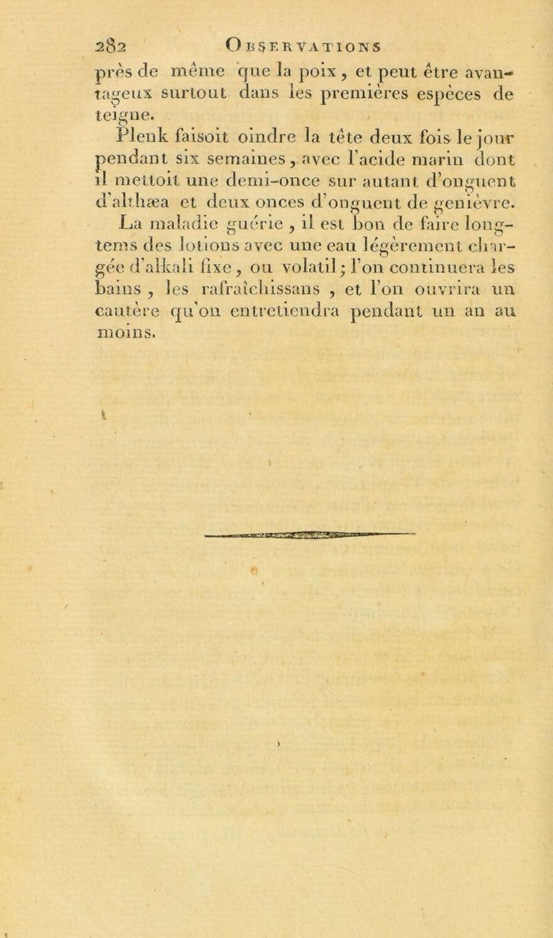 près de même que ]a poix , et peut être «avan- tageux surtout dans les premières espèces de teigne. Plenk faisoit oindre la tête deux fois le jour pendant six semaines ravec l’acide marin dont il mettoit une demi-once sur autant d’onguent d’althæa et deux onces d’onguent de genièvre. La maladie guérie , il est bon de faire long- tems des lotions avec une eau légèrement char- gée d’alkah fixe, ou volatil; l’on continuera les bains , les rafraîcliissans , et l’on ouvrira un cautère qu’on entretiendra pendant un an au moins. ærggE [SSSSss