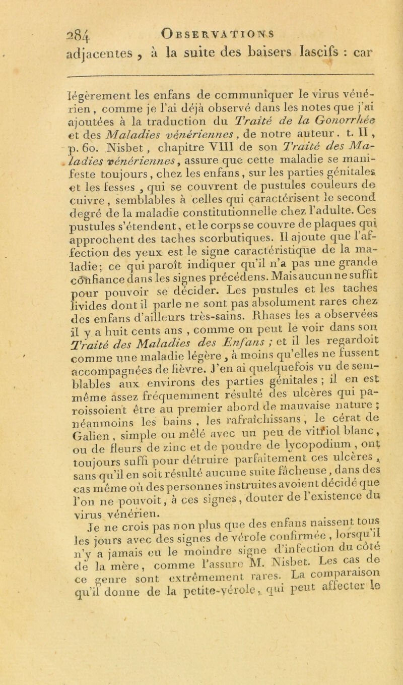 adjacentes , à la suite des baisers lascifs : car légèrement les enfans de communiquer le virus véné- rien , comme je l’ai déjà observé dans les notes que j’ai ajoutées à la traduction du Traité de la Gonorrhée et des Maladies vénériennes, de notre auteur. t. Il , p. 60. Nisbet, chapitre VIII de son Traité des Ma- ladies vénériennes, assure que cette maladie se mani- feste toujours , chez les enfans, sur les parties génitales, et les fesses } qui se couvrent de pustules couleurs de cuivre , semblables à celles qui caractérisent ie second degré de la maladie constitutionnelle chez l’adulte. Ces pustules s’étendent, et le corps se couvre de plaques qui approchent des taches scorbutiques. Il ajoute que l’af- fection des yeux est le signe caractéristique de la ma- ladie; ce quiparoît indiquer qu’il n’a pas une grande côïihance clans les signes précédons. Mais aucun ne suffit pour pouvoir se décider. Les pustules Cl les taches livides dont il parle ne sont pas absolument rares chez des enfans d’ailleurs très-sains. Rhases les a observées il y a huit cents ans , comme on peut le voir dans son Traité des Maladies des Enfans ; et il les regardoit comme une maladie légère } à moins qu’elles ne fussent accompagnées de fièvre. J’en ai quelquefois vu de sem- blables aux environs des parties génitales ; il en est même assez fréquemment résulté des ulcères qui pa- roissoient être au premier abord de mauvaise nature ; néanmoins les bains , les rafraîchissans , le cerat de Galien , simple ou mêlé avec un peu de vitfiol blanc , ou de fleurs de zinc et de poudre de lycopodium, ont toujours suffi pour détruire parfaitement ces ulcérée , sans qu’il en soit résulté aucune suite fâcheuse , dans des cas même où des personnes instruites avoient décidé que l’on ne pouvoit, à ces signes , douter de l’existence du virus vénérien. . Je ne crois pas non plus que des enfans naissent, toi les jours avec des signes de vérole confirmée , lorsqu d n’v a jamais eu le moindre signe d’infection du cote de la mère, comme l’assure M. Nisbet. Les cas ce ce genre sont extrêmement rares.^ La comparaison qu’il donne de la petite-vérolequi peut affecter le