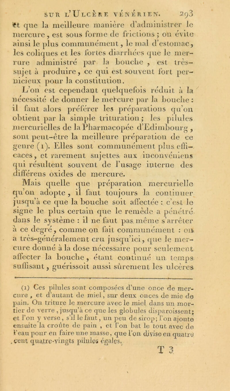 fct que la meilleure manière d’administrer le mercure, est sous forme de frictions ; on évite ainsi le plus communément, le mal d’estomac, les coliques et les fortes diarrhées que le 111er- rure administré par la bouche , est très- sujet à produire, ce qui est souvent fort per- nicieux pour la constitution. L’on est cependant quelquefois réduit à la nécessité de donner le mefeure par la bouche : il faut alors préférer les préparations qu’on obtient par la simple trituration ; les pilules mercurielles de la Pharmacopée d’Edimbourg , sont peut-être la meilleure préparation de ce genre (1). Elles sont communément plus effi- caces, et rarement sujettes, aux incoiivéniens qui résultent souvent de l’usage interne des diffé rens oxides de mercure. Mais quelle que préparation mercurielle qu’on adopte , il faut toujours la continuer jusqu’à ce que la bouche soit affectée : c’est le signe le plus certain que le remède a pénétré dans le système : il ne faut pas même s’arrêter à ce degré, comme on fait communément : 011 a très-généralement cru jusqu’ici, que le mer- cure donné à la dose nécessaire pour seulement affecter la bouche , étant continué un temps suffisant, guérissoit aussi sûrement les ulcères <1) Ces pilules sont composées d’une once de mer- cure , et d’autant de miel, sur deux onces de mie de pain. O11 triture le mercure avec le miel dans un mor- tier de verre , jusqu’à ce que les globules disparoissent; et l’on y verse , s’d le faut, un peu de sirop; l’on ajoute ensuite la croûte de pain , et l’on bat le tout avec de î’eau pour en faire une masse, que l’on divise en quatre . cent quatre-vingts pilules égales.