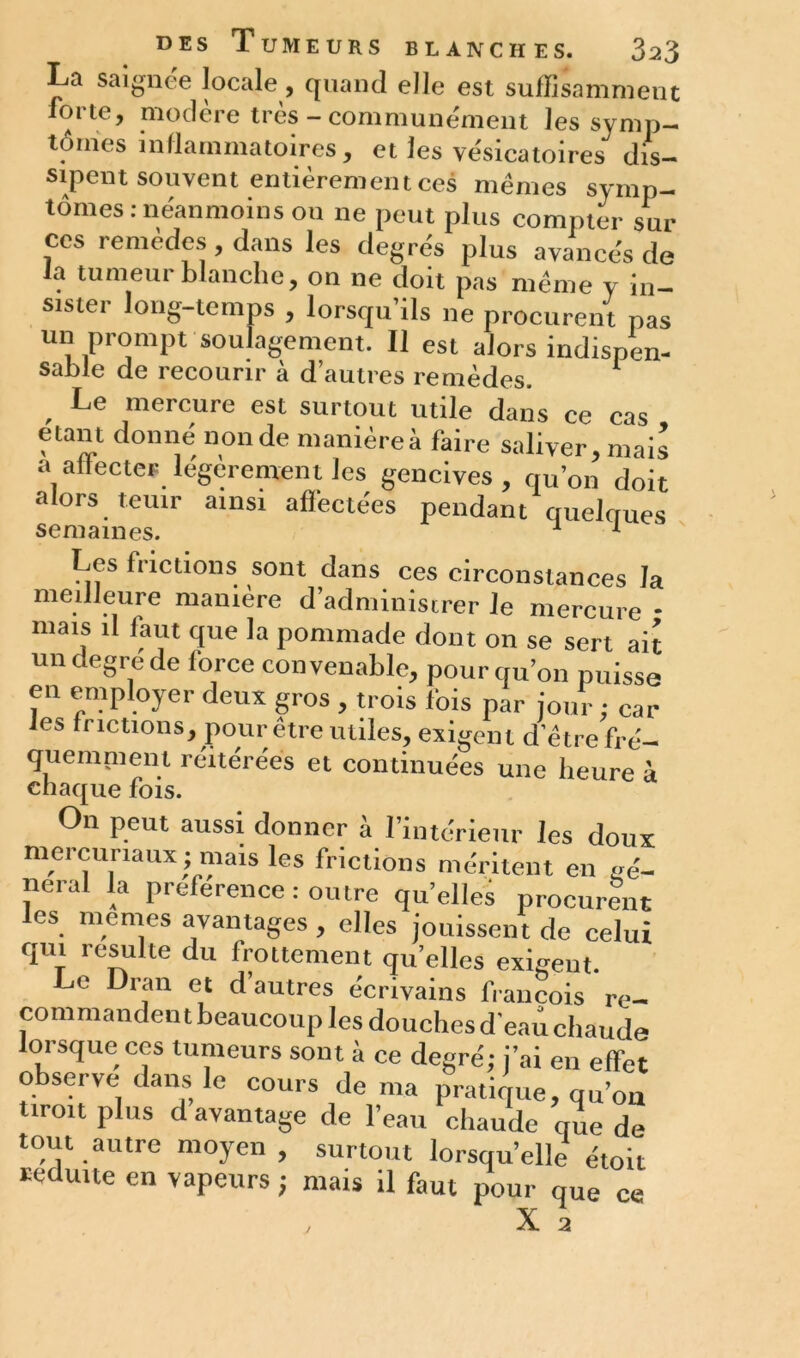 La saignée locale, quand elle est suffisamment forte, modère très - communément les symp- tômes inflammatoires, et les vésicatoires dis- sipent souvent entièrement ces mêmes symp- tômes : néanmoins ou ne peut plus compter sur ces remèdes, dans les degrés plus avancés de la tumeur blanche, on ne doit pas même y in- sistei long-temps , lorsqu ils ne procurent pas un prompt soulagement. 11 est alors indispen- sable de recourir à d’autres remèdes. 1 Le mercure est surtout utile dans ce cas étant donné non de manière à faire saliver,mais a affecter legerement les gencives, qu’on doit alors tenir ainsi affectées pendant quelques Les frictions sont dans ces circonstances la meilleure manière d’administrer le mercure - mais il faut que la pommade dont on se sert ait undegrede force convenable, pourquoi! puisse en employer deux gros , trois fois par jour ; car les frictions, pour être utiles, exigent d’être fré- quemment réitérées et continuées une heure à chaque rois. On peut aussi donner à l’intérieur les doux mercuriaux ; mais les frictions méritent en mè- nerai la préférence : outre qu’elles procurent les memes avantages , elles jouissent de celui qui resuite du Irottement qu’elles exigent. Le Dran et d’autres écrivains francois re- commandent beaucoup les douches d'eau chaude lorsque cos tumeurs sont à ce degré; j’ai en effet observe dans le cours dénia pratique, qu’on tiroit plus davantage de l’eau chaude que de tout autre moyen, surtout lorsqu’elle étoit réduite en vapeurs ; mais il faut pour que ce X a