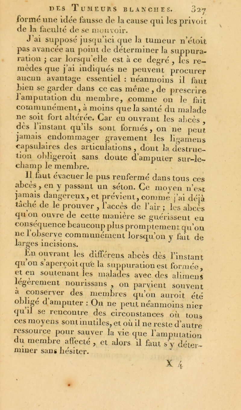 forme une idée fausse de la cause qui les privait de la laculté de se mouvoir. J’ai supposé jusqu’ici que la tumeur n’étoit pas avancée au point de déterminer la suppura- ration ; car lorsqu’elle est à ce degré , les re- mèdes que j ai indiques ne peuvent procurer aucun avantage essentiel : neanmoins il faut Lien se garder dans ce cas même, de prescrire 1 amputation du membre, comme on le fait communément, à moins que la santé du malade ne soit fort altérée. Car eu ouvrant les abcès dès 1 instant qu’ils sont formés, on ne peut jamais endommager gravement les ligamens capsulaires des articulations, dont la destruc- tion obligeroit sans doute d’amputer sur-le- champ le membre. il faut évacuer le pus renfermé dans tous ces abcès, en y passant un séton. Ce moyen n’est jamais dangereux, et prévient, comme j’ai déjà taché de le prouver , l’accès de l’air ; les abcès qu on ouvre de cette manière se guérisseut eu conséquence beaucoup plus promptement qu’on ne l’observe communément lorsqu’on y fait de larges incisions. bn ouvrant les différons abcès dès l’instant qu on s aperçoit qu'e la suppuration est formée, et en soutenant les malades avec des alimems légèrement nourissans , on parvient souvent a conserver des membres qu’on auroit été obligé d’amputer : On ne peut néanmoins nier qu il se rencontre des circonstances où tou* ces moyens sont inutiles, et où il ne reste d’autre ressource pour sauver la vie que l’amputation du membre affecté , et alors il faut s’y déter- miner sans hésiter. J