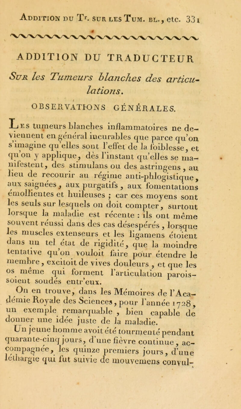 « ADDITION DU TRADUCTEUR Sur les Tumeurs blanches des articu- lations. OBSERVATIONS GÉNÉRALES. Les tumeurs blanches inflammatoires ne de- viennent en général iucurables que parce qu’on s’imagine qu’elles sont l’effet de la foiblesse, et qu’on y applique, dès l’instant qu’elles se ma- nifestent, des stimulans ou des astringens , au lieu de recourir au régime anti-phlogistique, aux saignées , aux purgatifs , aux fomentations émollientes et huileuses ; car ces moyens sont les seuls sur lesquels on doit compter, surtout lorsque la maladie est récente : ils ont même souvent réussi dans des cas désespérés , lorsque les muscles extenseurs et les ligamens étoient dans un tel état de rigidité, que la moindre tentative qu on vouloit faire pour étendre le membre, excitoitde vives douleurs , et que les os même qui forment l’articulation parois- soient soudés entr’eux. On en trouve, dans les Mémoires de l’Aca- demie Royale des Sciences, pour 1 année i 728 , un exemple remarquable , bien capable de donner une idée juste de la maladie. En jeune homme avoitete tourmenté pendant quarante-cinq jours, d’une fièvre continue , ac- coinpagnée, les quinze premiers jours, d’une léthargie qui fut suivie de mouvemens conyul- «