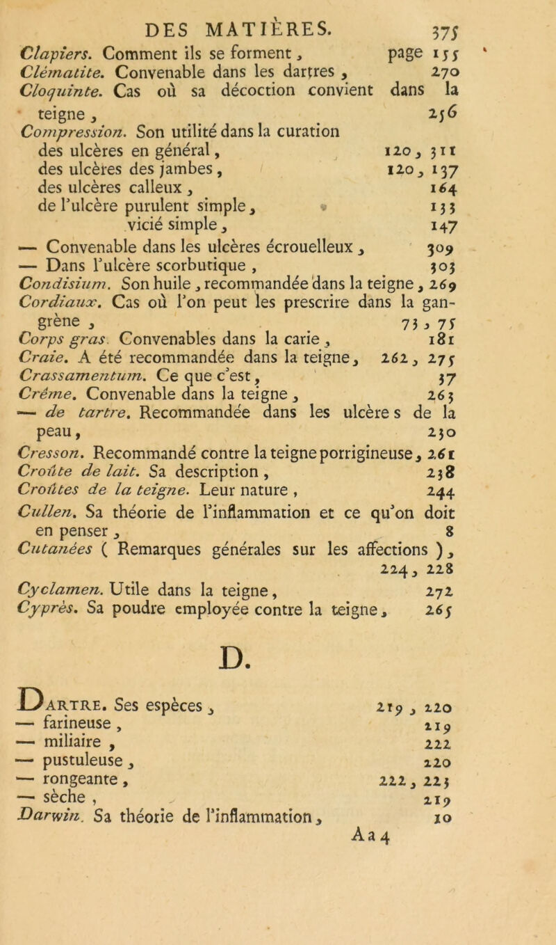 Claviers. Comment ils se forment, page 155 Clématite. Convenable dans les dartres , 270 Clocjuinte. Cas où sa décoction convient dans la teigne, _ 236 Compression. Son utilité dans la curation des ulcères en général, 120, 311 des ulcères des jambes, 120, 137 des ulcères calleux , 164 de l'ulcère purulent simple, * 133 vicié simple, 147 — Convenable dans les ulcères écrouelleux , 309 — Dans l'ulcère scorbutique , 303 Condisium. Son huile, recommandée dans la teigne ,269 Cordiaux. Cas où Ton peut les prescrire dans la gan- grène , # 73j 7S Corps gras. Convenables dans la carie , 181 Craie. A été recommandée dans la teigne, 262, 27* Crassamentum. Ce que c'est, 37 Crème. Convenable dans la teigne , 263 ■— de tartre. Recommandée dans les ulcère s de la peau, 230 Cresson. Recommandé contre la teigne porrigineuse, 161 Croûte de lait. Sa description, 238 Croûtes de la teigne. Leur nature , 244 Cullen. Sa théorie de l'inflammation et ce qu'on doit en penser, 8 Cutailées ( Remarques générales sur les affections ), 224, 228 Cyclamen. Utile dans la teigne, 272 Cyprès. Sa poudre employée contre la teigne, 265 artre. Ses espèces , 219 , 120 — farineuse, n9 — miliaire , 222 — pustuleuse, 120 — rongeante, 222, 223 —• sèche , 119 Darwin. Sa théorie de l’inflammation , 10 Aa 4