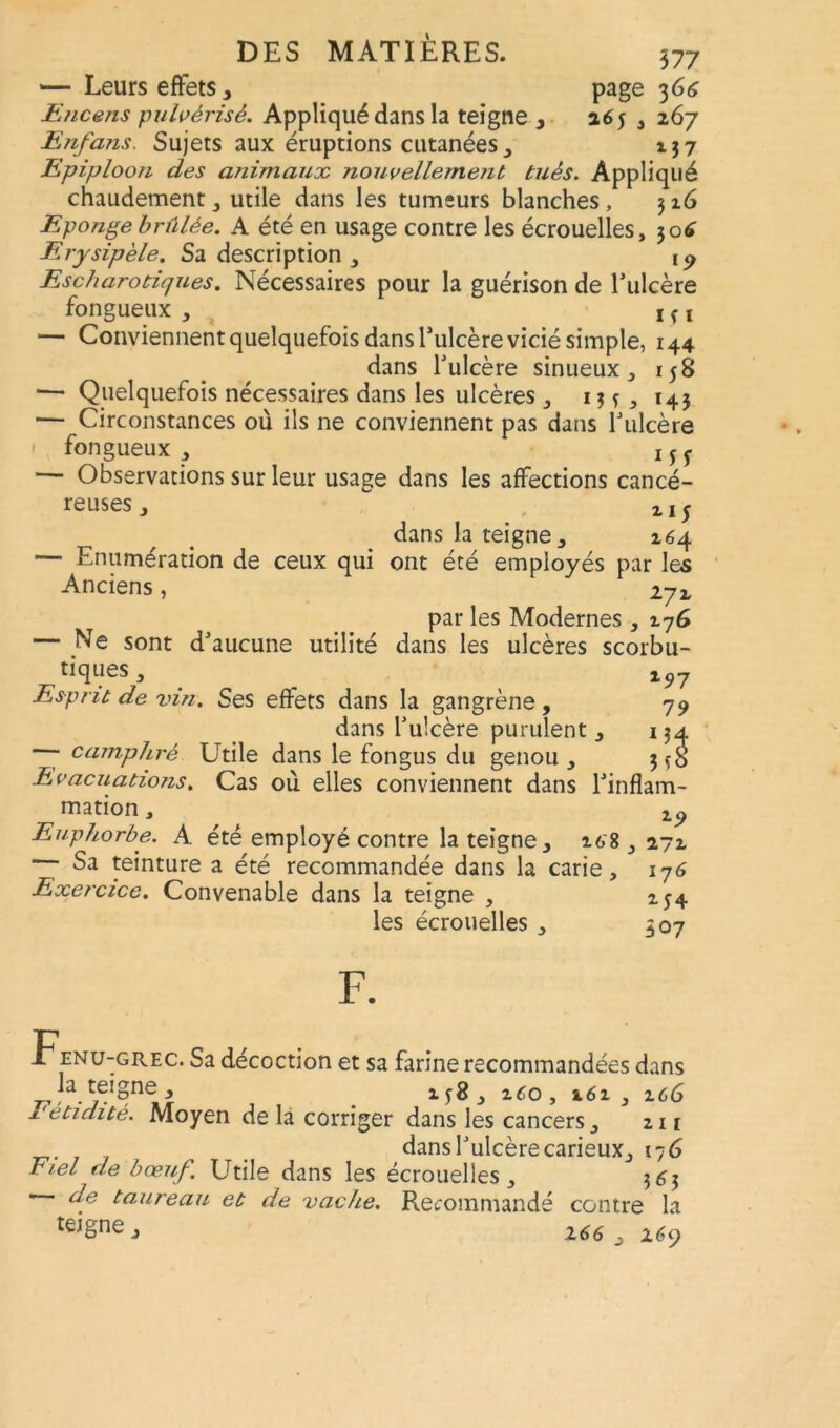 —- Leurs effets, page 36ô Encens pulvérisé. Appliqué dans la teigne , 265 , 267 Enfans. Sujets aux éruptions cutanées, 137 Epiploon des animaux nouvellement tués. Appliqué chaudement, utile dans les tumeurs blanches, 316 Eponge brûlée. A été en usage contre les écrouelles, 30É Erysipèle. Sa description , ip Escharoriques. Nécessaires pour la guérison de l’ulcère fongueux , ! v x — Conviennent quelquefois dans Tulcère vicié simple, 144 dans l’ulcère sinueux, 158 — Quelquefois nécessaires dans les ulcères , 13 v, 143 — Circonstances où ils ne conviennent pas dans l’ulcère 1 fongueux, — Observations sur leur usage dans les affections cancé- reuses , 2. j 5 dans la teigne, 264 — Enumération de ceux qui ont été employés par les Anciens, 272 par les Modernes , 27G — Ne sont d’aucune utilité dans les ulcères scorbu- tiques, l97 Esprit de vin. Ses effets dans la gangrène, 79 dans l’ulcère purulent , 134 camphré Utile dans le fongus du genou , 3 *8 Evacuations. Cas où elles conviennent dans l'inflam- mation , Euphorbe. A été employé contre la teigne, 268 , 272 Sa teinture a été recommandée dans la carie, 176 Exercice. Convenable dans la teigne , 254 les écrouelles , 307 F. Fenu-grec. Sa décoction et sa farine recommandées dans la teigne , , 2-60, 262, 2c6 Fétidité. Moyen de la corriger dans les cancers, 211 . dans l’ulcère carieux, 176 Fiel de bœuf. Utile dans les écrouelles, 363 de taureau et de vache. Recommandé contre la te,£ne ; 166 , l6<q