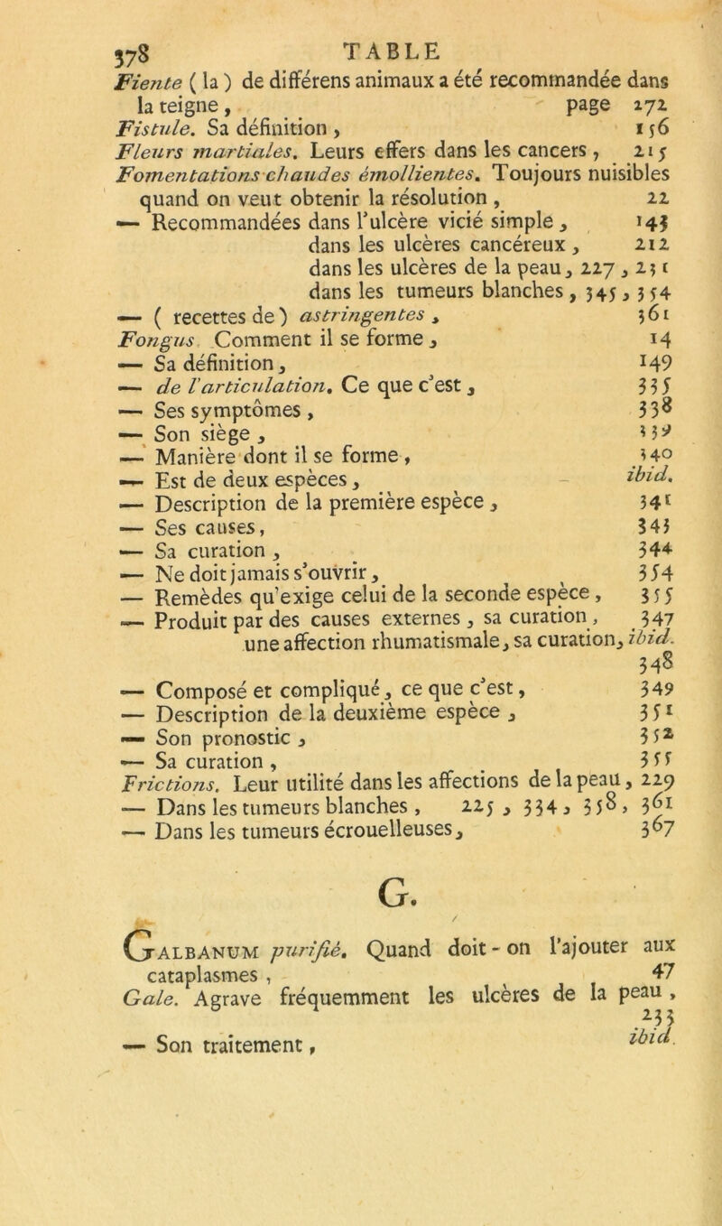 Fiente ( la ) de différens animaux a été recommandée dans la teigne , page 171 Fistule. Sa définition , 156 Fleurs martiales. Leurs effers dans les cancers 7 21 j Fomentations chaudes émollientes. Toujours nuisibles quand on veut obtenir la résolution , 21 — Recommandées dans l’ulcère vicié simple , 14$ dans les ulcères cancéreux, 212 dans les ulcères de la peau, 227,2$ t dans les tumeurs blanches — ( recettes de ) astringentes y Fongus Comment il se forme , — Sa définition, — de l'articulation. Ce que c’est , — Ses symptômes, — Son siège , — Manière dont il se forme , — Est de deux espèces, — Description de la première espèce, — Ses causes, — Sa curation , — Ne doit jamais s’ouvrir , — Remèdes qu’exige celui de la seconde espèce , — Produit par des causes externes, sa curation , une affection rhumatismale, sa curation, ibid. 348 — Composé et compliqué, ce que c’est, 349 — Description de la deuxième espèce , 3 51 — Son pronostic, 3 52 *— Sa curation , % 3 5 5 Frictions. Leur utilité dans les affections de la peau, 229 ■— Dans les tumeurs blanches , uj j 334 j 35^> 3^* — Dans les tumeurs écrouelleuses, 3°7 > 345 j354 ?6t H 149 335 338 '^40 ibid. 341 343 344 354 355 347 G. Ctalbanum -purifié. Quand doit - on l’ajouter aux cataplasmes , 47 Gale. Agrave fréquemment les ulcères de la peau , ibid. — Son traitement,