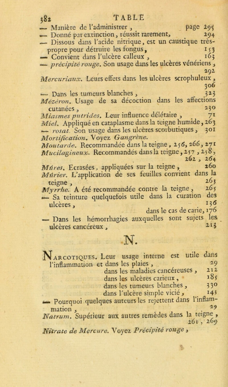 — Manière de l’administrer , _ page 293 •— Donné par extinction, réussit rarement, . 294 — Dissous dans l’acide nitrique, est un caustique très- propre pour détruire les fongus, 153 Convient dans l’ulcère calleux ï65 -— précipité rouge. Son usage dans les ulcères vénériens , 2,92 Mercuriaux. Leurs effets dans les ulcères scrophuleux, 306 — Dans les tumeurs blanches , _ 323 Mézéron. Usage de sa décoction dans les affections cutanées , / a3° Miasmes putrides. Leur influence délétaire , _ 71 Miel. Appliqué en cataplasme dans la teigne humide, 263 — rosat. Son usage dans les ulcères scorbutiques , 301 Mortification. Voyez Gangrène. Moutarde. Recommandée dans la teigne , 256, 266 3171 Mucilagineux. Recommandés dans la teigne ,257,258, 262 , 264 Mûres. Ecrasées, appliquées sur la teigne, 260 Mûrier. L’application de ses feuilles convient dans la teigne 263 D j • / Myrrhe. A été recommandée contre la teigne, 265 Sa teinture quelquefois utile dans la curation des ulcères, . J3 ^ dans le cas de cane, 176 — Dans les hémorrhagies auxquelles sont sujets les ulcères cancéreux , 21 > N. N. utile dans 29 Jarcotiques. Leur usage interne est l’inflammation et dans les plaies , dans les maladies cancéreuses , dans les ulcères carieux , dans les tumeurs blanches , dans l’ulcère simple vicié, A** Pourquoi quelques auteurs les rejettent dans l'inflam- mation , . 119 Natrum. Supérieur aux autres remèdes dans la teigne , r 261,269 Nitrate de Mercure. Voyez Précipité rouge , 212 185 330 145