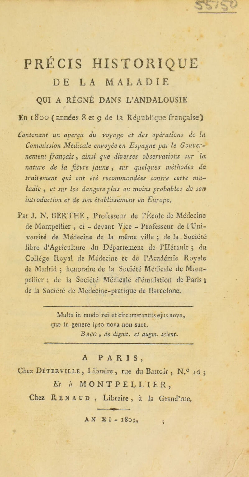 PRÉCIS HISTORIQUE DE LA MALADIE QUI A RÉGNÉ DANS L’ANDALOUSIE En 1800 (années 8 et 9 de la République française) Contenant un aperçu du voyage et des opérations de la Commission Médicale envoyée en Espagne par le Gouver- nement français, ainsi que diverses observations sur la nature de la fièvre jaune , sur quelques méthodes de traitement qui ont été recommandées contre cette ma- ladie , et sur les dangers plus ou moins probables de son introduction et de son établissement en Europe. Par J. N. BERTHE , Professeur de l’École de Médecine de Montpellier , ci - devant Vice - Professeur de l’Uni- versité de Médecine de la même ville ; de la Société libre d’Agriculture du Département de l’Hérault ; du College Royal de Médecine et de l’Académie Royale de Madrid *, honoraire de la Société Médicale de Mont- pellier -, de la Société Médicale d’émulation de Paris ; de la Société de Médecine-pratique de Barcelone. Multa in modo rei et circumstantiis ejusnova, quæ in genere ipso nova non sunt. Baco , de dignit. et augm. scient. A PARIS, Chez DÉTERVILLE , Libraire , rue du Battoir , N.° i<5 ; Et à MONTPELLIER, Chez Renaud , Libraire, à la Grand’rue,