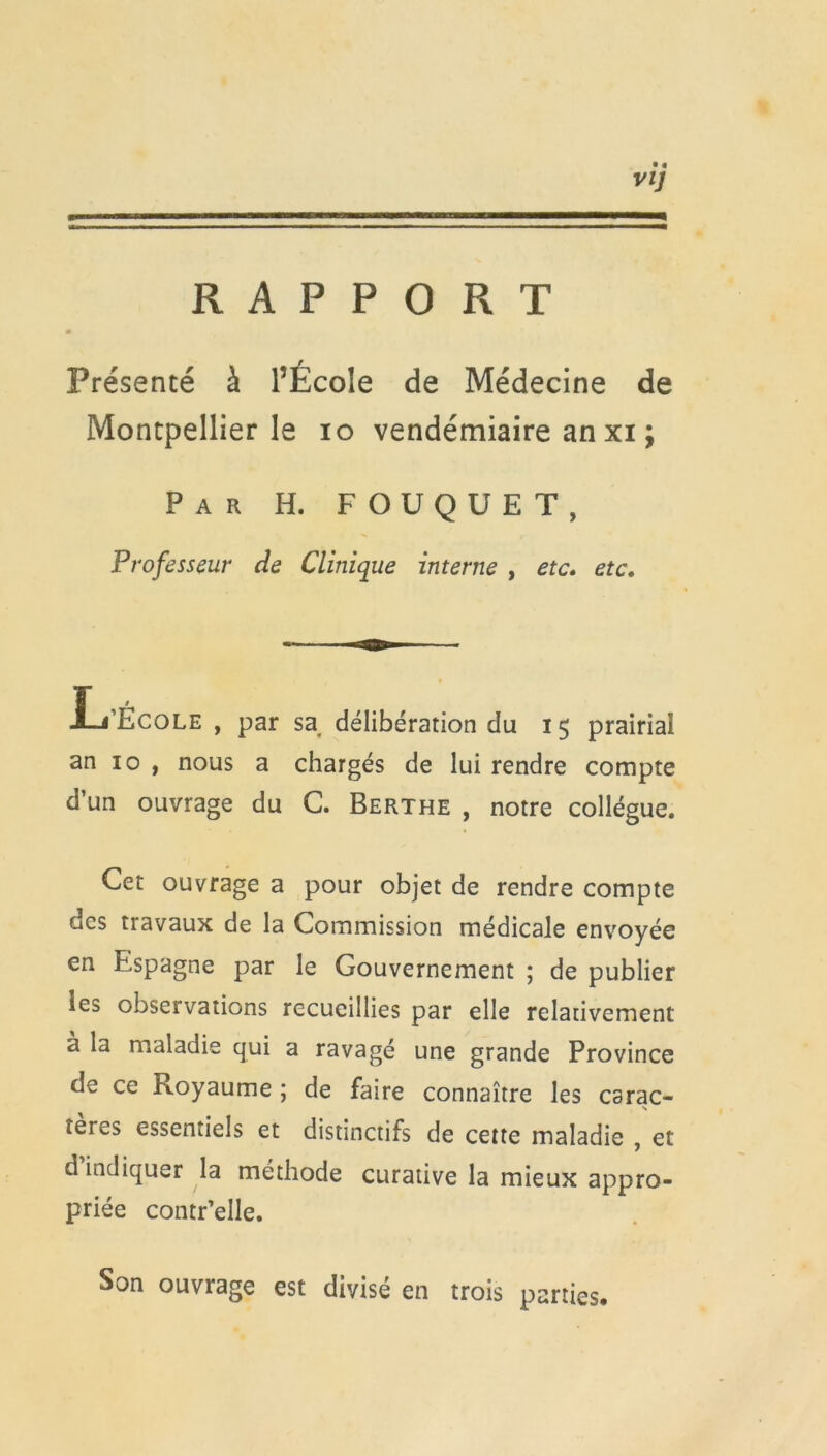 RAPPORT Présenté à l’École de Médecine de Montpellier le io vendémiaire an xi ; Par H. FOUQUET, Professeur cîe Clinique interne , etc. etc. .L’École , par sa délibération du 15 prairial an 10 , nous a chargés de lui rendre compte d’un ouvrage du C. Berthe , notre collègue. Cet ouvrage a pour objet de rendre compte des travaux de la Commission médicale envoyée en Espagne par le Gouvernement ; de publier les observations recueillies par elle relativement à la maladie qui a ravagé une grande Province de ce Ptoyaume ; de faire connaître les carac- tères essentiels et distinctifs de cette maladie , et d indiquer la méthode curative la mieux appro- priée contr’elle. Son ouvrage est divisé en trois parties.