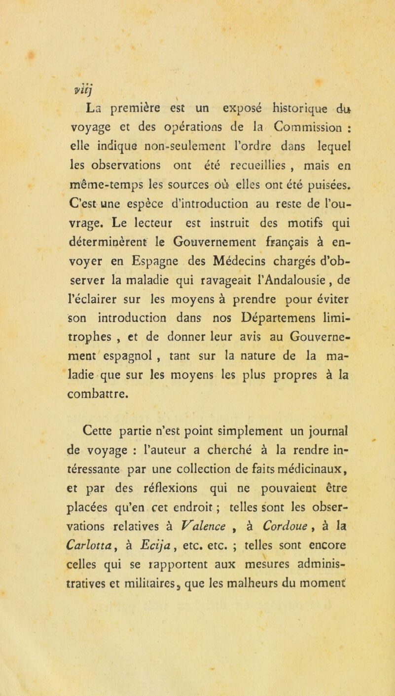 viij La première est un exposé historique du voyage et des opérations de la Commission : elle indique non-seulement l’ordre dans lequel les observations ont été recueillies , mais en même-temps les sources où elles ont été puisées. C’est une espèce d’introduction au reste de l’ou- vrage. Le lecteur est instruit des motifs qui déterminèrent le Gouvernement français à en- voyer en Espagne des Médecins chargés d’ob- server la maladie qui ravageait l’Andalousie, de l’éclairer sur les moyens à prendre pour éviter son introduction dans nos Départemens limi- trophes , et de donner leur avis au Gouverne- ment espagnol , tant sur la nature de la ma- ladie que sur les moyens les plus propres à la combattre. Cette partie n’est point simplement un journal de voyage : l’auteur a cherché à la rendre in- téressante par une collection de faits médicinaux, et par des réflexions qui ne pouvaient être placées qu’en cet endroit ; telles sont les obser- vations relatives à Valence , à Cordoue, à la Carlotta, à Ecija, etc. etc. ; telles sont encore celles qui se iapportent aux mesures adminis- tratives et militaires^ que les malheurs du moment