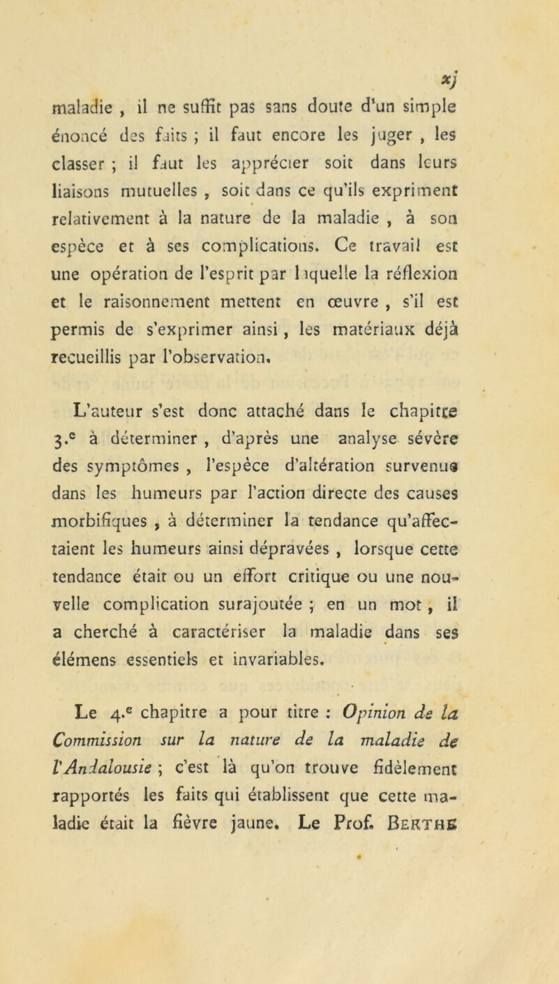 *j maladie , il ne suffit pas sans doute d’un simple énoncé des faits ; il faut encore les juger , les classer ; il faut les apprécier soit dans leurs liaisons mutuelles , soit dans ce qu’ils expriment * relativement à la nature de la maladie , à son espèce et à ses complications. Ce travail est une opération de l’esprit par 1 iquelle la réflexion et le raisonnement mettent en œuvre , s’il est permis de s’exprimer ainsi, les matériaux déjà recueillis par l’observation. L’auteur s’est donc attaché dans le chapitre 3.° à déterminer , d’après une analyse sévère des symptômes , l’espèce d’altération survenua dans les humeurs par l’action directe des causes morbifiques , à déterminer la tendance qu’affec- taient les humeurs ainsi dépravées , lorsque cette tendance étair ou un effort critique ou une nou- velle complication surajoutée ; en un mot , il a cherché à caractériser la maladie dans ses élémens essentiels et invariables. Le 4-e chapitre a pour titre : Opinion de la Commission sur la nature de la maladie de lAndalousie ; c’est là qu’on trouve fidèlement rapportés les faits qui établissent que cette ma- ladie était la fièvre jaune. Le Prof. Bekthe