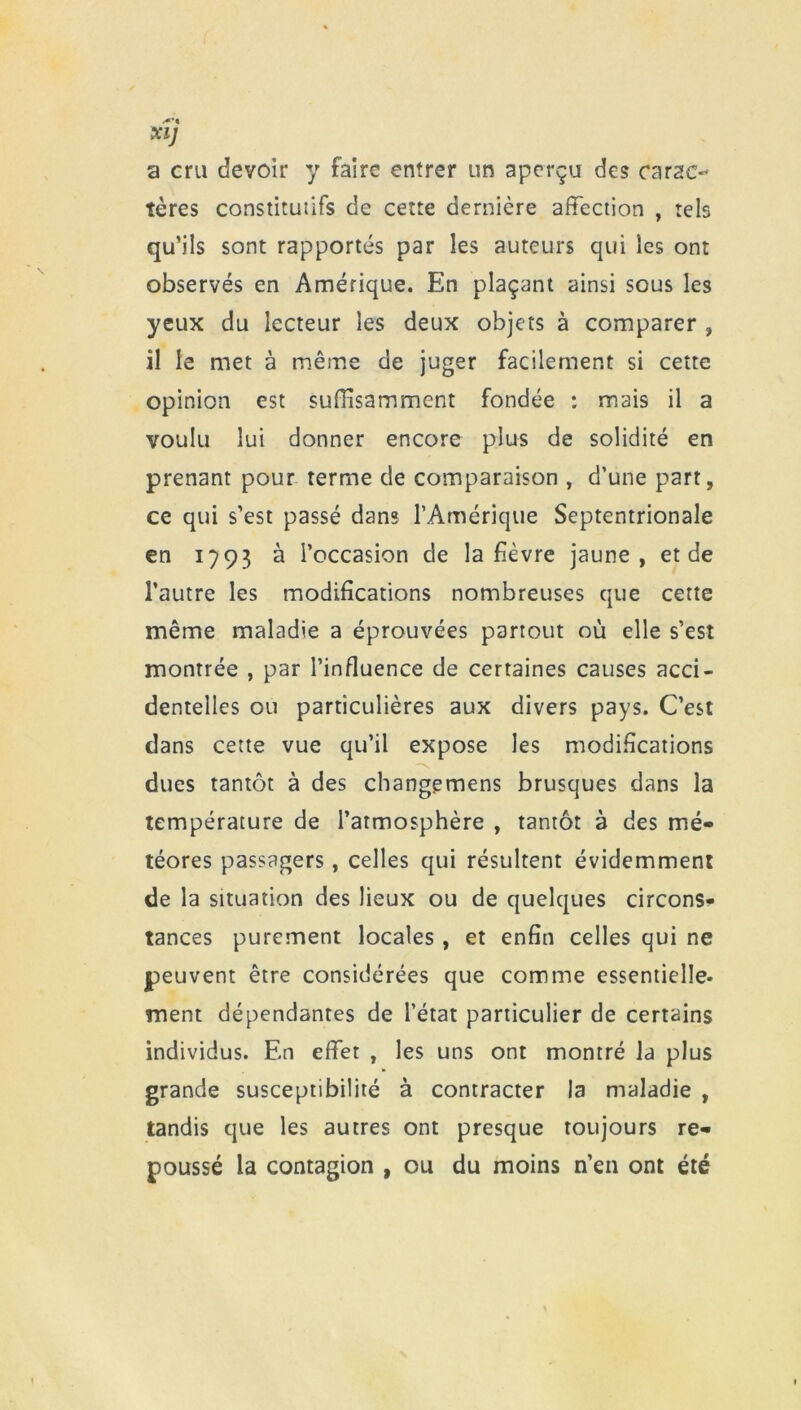 XI) a cru devoir y faire entrer un aperçu des carac- tères constitutifs de cette dernière affection , tels qu’ils sont rapportés par les auteurs qui les ont observés en Amérique. En plaçant ainsi sous les yeux du lecteur les deux objets à comparer , il le met à même de juger facilement si cette opinion est suffisamment fondée : mais il a voulu lui donner encore plus de solidité en prenant pour terme de comparaison , d’une part, ce qui s’est passé dans l’Amérique Septentrionale en 1793 à l’occasion de la fièvre jaune, et de l’autre les modifications nombreuses que cette même maladie a éprouvées partout où elle s’est montrée , par l’influence de certaines causes acci- dentelles ou particulières aux divers pays. C’est dans cette vue qu’il expose les modifications dues tantôt à des changemens brusques dans la température de l’atmosphère , tantôt à des mé- téores passagers, celles qui résultent évidemment de la situation des lieux ou de quelques circons- tances purement locales , et enfin celles qui ne peuvent être considérées que comme essentielle- ment dépendantes de l’état particulier de certains individus. En effet , les uns ont montré la plus grande susceptibilité à contracter la maladie , tandis que les autres ont presque toujours re- poussé la contagion , ou du moins n’en ont été