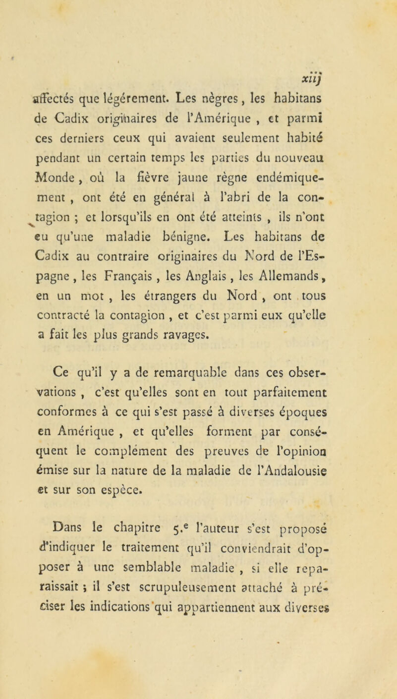 XUJ affectés que légèrement. Les nègres, les habitans de Cadix originaires de l’Amérique , et parmi ces derniers ceux qui avaient seulement habité pendant un certain temps les parties du nouveau Monde , où la fièvre jaune règne endémique- ment , ont été en général à l’abri de la con- tagion ; et lorsqu’ils en ont été atteints , ils n’ont eu qu’une maladie bénigne. Les habitans de Cadix au contraire originaires du Nord de l’Es- pagne , les Français , les Anglais, les Allemands, en un mot , les étrangers du Nord , ont tous contracté la contagion , et c’est parmi eux qu’elle a fait les plus grands ravages. Ce qu’il y a de remarquable dans ces obser- vations , c’est qu’elles sont en tout parfaitement conformes à ce qui s’est passé à diverses époques en Amérique , et qu’elles forment par consé- quent le complément des preuves de l’opinion émise sur la nature de la maladie de l’Andalousie et sur son espèce. Dans le chapitre 5«e l’auteur s’est proposé d’indiquer le traitement qu’il conviendrait d’op- poser à une semblable maladie , si elle repa- raissait ; il s’est scrupuleusement attaché à pré- ciser les indications qui appartiennent aux diverses