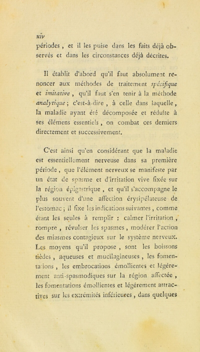 périodes , et il les puise dans les faits déjà ob- servés et dans les circonstances déjà décrites. Il établit d’abord qu'il faut absolument re- noncer aux méthodes de traitement spécifique et imitative , qu’il faut s’en tenir à la méthode analytique; c’est-à-dire, à celle dans laquelle, la maladie ayant été décomposée et réduite à ses élémens essentiels , on combat ces derniers directement et successivement. C’est ainsi qu’en considérant que la maladie est essentiellement nerveuse dans sa première période , que l’élément nerveux se manifeste par un état de spasme et d’irritation vive fixée sur la région épigastrique , et qu'il s’accompagne le plus souvent d’une affection érysipélateuse de l’estomac; il fixe les indications suivantes, comme étant les seules à remplir : calmer l'irritation , rompre , révulser les spasmes, modérer l’action des miasmes contagieux sur le système nerveux. Les moyens qu’il propose , sont les boissons tièdes , aqueuses et mucilagineuses , les fomen- ta ions , les embrocations émollientes et légère- ment anti spasmodiques sur la région affectée , les fomentations émollientes et légèrement attrac- tives sur les extrémités inférieures, dans quelques