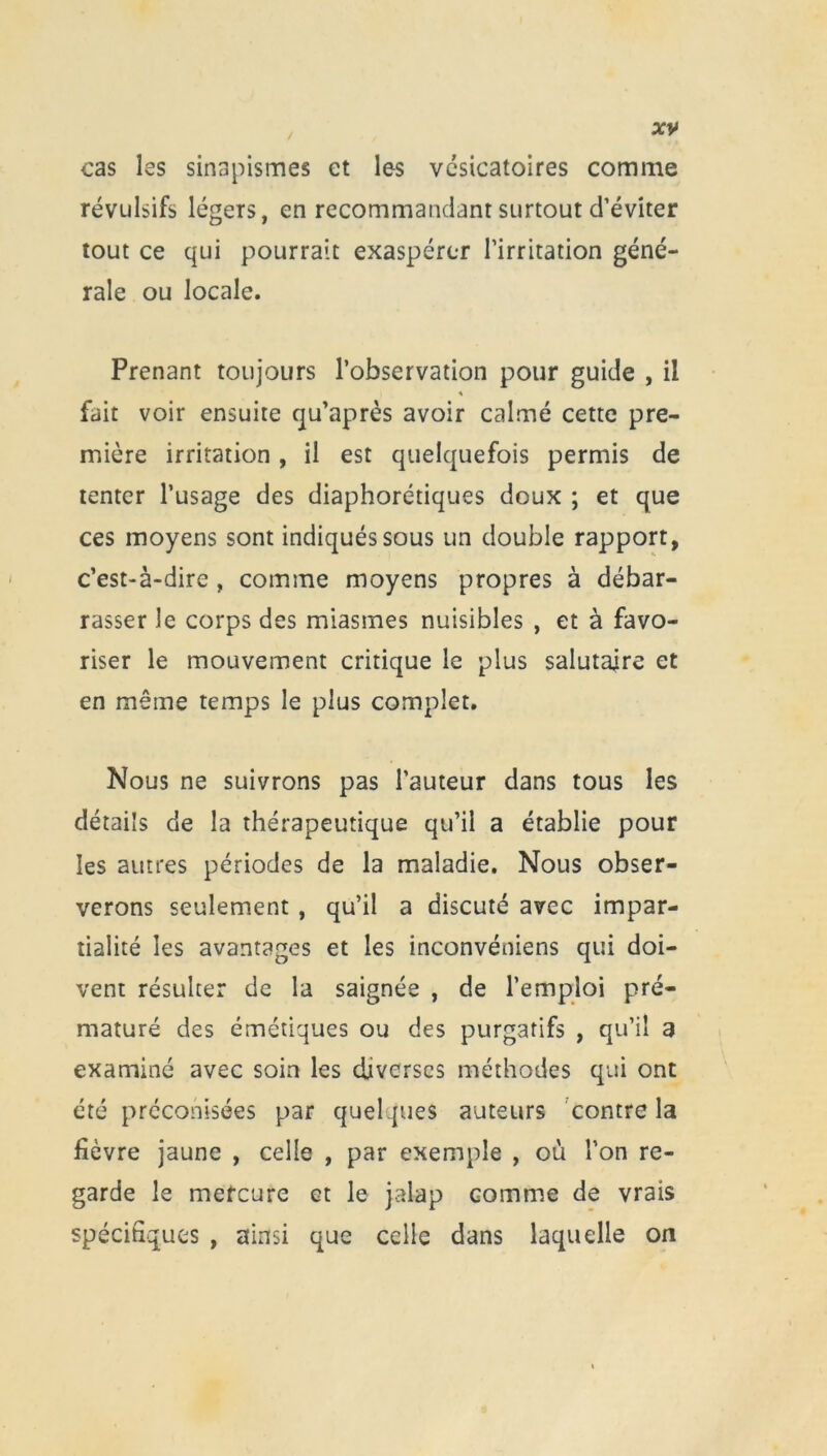 cas les sinapismes et les vésicatoires comme révulsifs légers, en recommandant surtout d’éviter tout ce qui pourrait exaspérer l’irritation géné- rale ou locale. Prenant toujours l’observation pour guide , il « fait voir ensuite qu’après avoir calmé cette pre- mière irritation , il est quelquefois permis de tenter l’usage des diaphoniques doux ; et que ces moyens sont indiqués sous un double rapport, c’est-à-dire , comme moyens propres à débar- rasser le corps des miasmes nuisibles , et à favo- riser le mouvement critique le plus salutaire et en même temps le plus complet. Nous ne suivrons pas l’auteur dans tous les détails de la thérapeutique qu’il a établie pour les autres périodes de la maladie. Nous obser- verons seulement , qu’il a discuté avec impar- tialité les avantages et les inconvéniens qui doi- vent résulter de la saignée , de l’emploi pré- maturé des émétiques ou des purgatifs , qu’il 3 examiné avec soin les diverses méthodes qui ont été préconisées par quelques auteurs contre la fièvre jaune , celle , par exemple , où l’on re- garde le mercure et le jalap comme de vrais spécifiques , ainsi que celle dans laquelle on