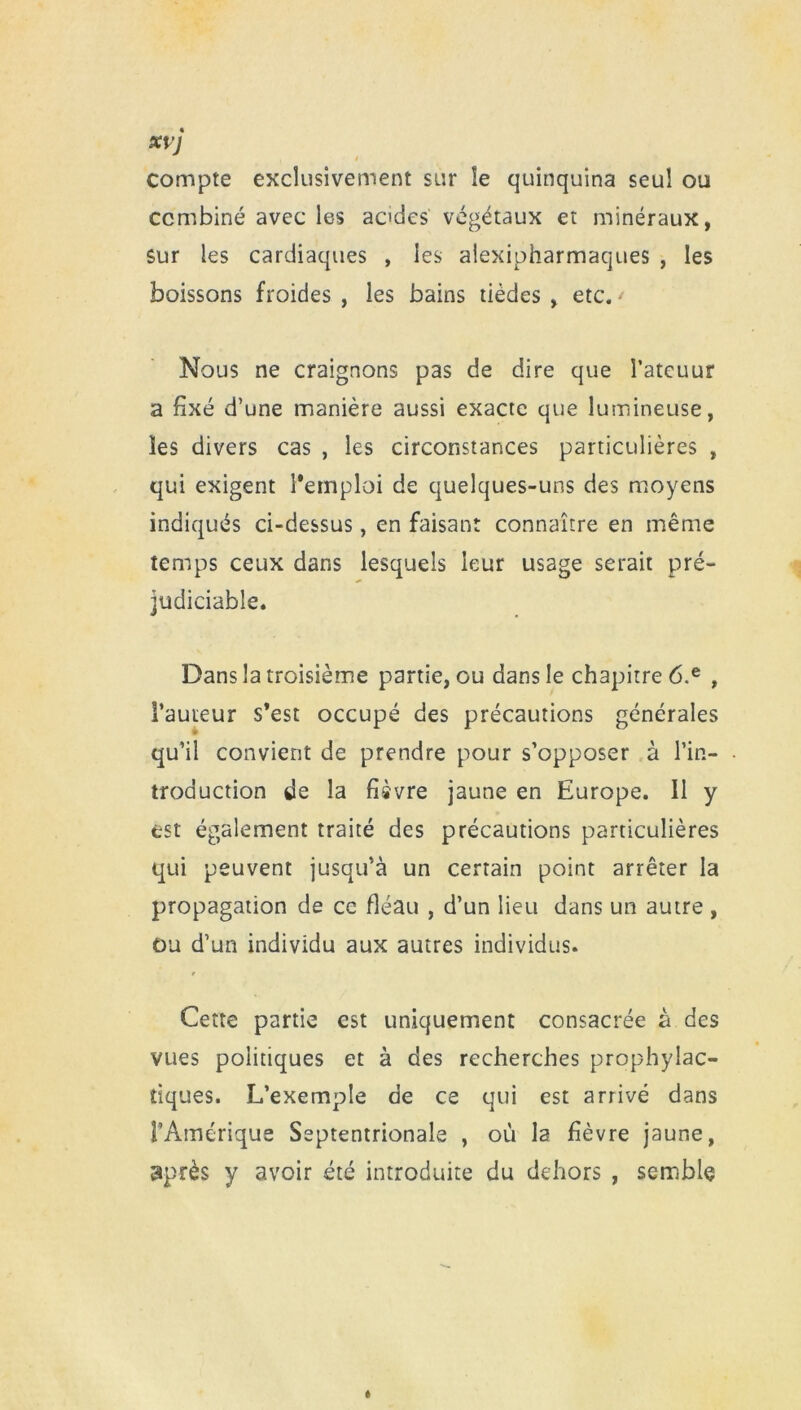 xvj compte exclusivement sur le quinquina seul ou combiné avec les acides végétaux et minéraux, sur les cardiaques , les aiexipharmaques , les boissons froides , les bains tièdes , etc. > Nous ne craignons pas de dire que Fateuur a fixé d’une manière aussi exacte que lumineuse, les divers cas , les circonstances particulières , qui exigent l’emploi de quelques-uns des moyens indiqués ci-dessus, en faisant connaître en même temps ceux dans lesquels leur usage serait pré- judiciable. Dans la troisième partie, ou dans le chapitre 6.e , Fauteur s’est occupé des précautions générales qu’il convient de prendre pour s’opposer à l’in- troduction de la fièvre jaune en Europe. Il y est également traité des précautions particulières qui peuvent jusqu’à un certain point arrêter la propagation de ce fléau , d’un lieu dans un autre , ou d’un individu aux autres individus. 0 Cette partie est uniquement consacrée à des vues politiques et à des recherches prophylac- tiques. L’exemple de ce qui est arrivé dans l’Amérique Septentrionale , où la fièvre jaune, après y avoir été introduite du dehors , semble