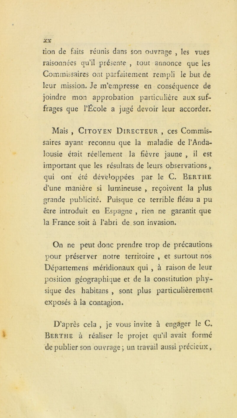 lion de faits réunis dans son ouvrage , les vues raisonnées qu’il présente , tout annonce que les Commissaires ont parfaitement rempli le but de leur mission. Je m’empresse en conséquence de joindre mon approbation particulière aux suf- frages que l’École a jugé devoir leur accorder. Mais , Citoyen Directeur , ces Commis- saires ayant reconnu que la maladie de l’Anda- lousie était réellement la fièvre jaune , il est important que les résultats de leurs observations , qui ont été développées par le C. Berthe d’une manière si lumineuse , reçoivent la plus grande publicité. Puisque ce terrible fléau a pu être introduit en Espagne , rien ne garantit que la France soit à l’abri de son invasion. On ne peut donc prendre trop de précautions pour préserver notre territoire , et surtout nos Départemens méridionaux qui , à raison de leur position géographique et de la constitution phy- sique des habitans , sont plus particulièrement exposés à la contagion. D’après cela , je vous invite à engager le C. Berthe à réaliser le projet qu’il avait formé de publier son ouvrage; un travail aussi précieux»