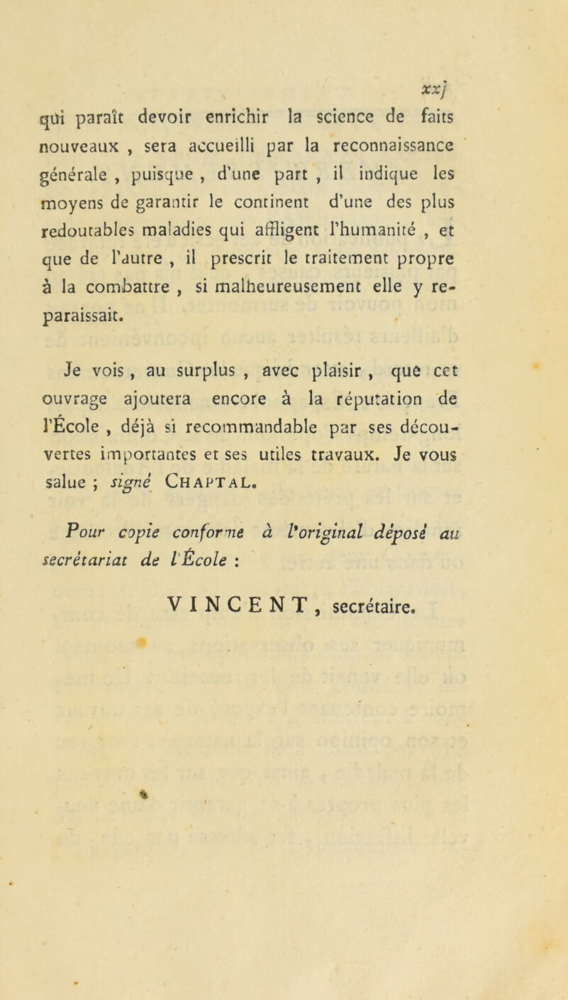 XXj qui paraît devoir enrichir la science de faits nouveaux , sera accueilli par la reconnaissance générale , puisque , d’une part , il indique les moyens de garantir le continent d’une des plus redoutables maladies qui affligent l’humanité , et que de l’autre , il prescrit le traitement propre à la combattre , si malheureusement elle y re- paraissait. Je vois, au surplus , avec plaisir , que cet ouvrage ajoutera encore à la réputation de l’École , déjà si recommandable par ses décou- vertes importantes et ses utiles travaux. Je vous salue ; signé ChaptaL. Pour copie conforme à l*original déposé au secrétariat de lÉcole : VINCENT, secrétaire.
