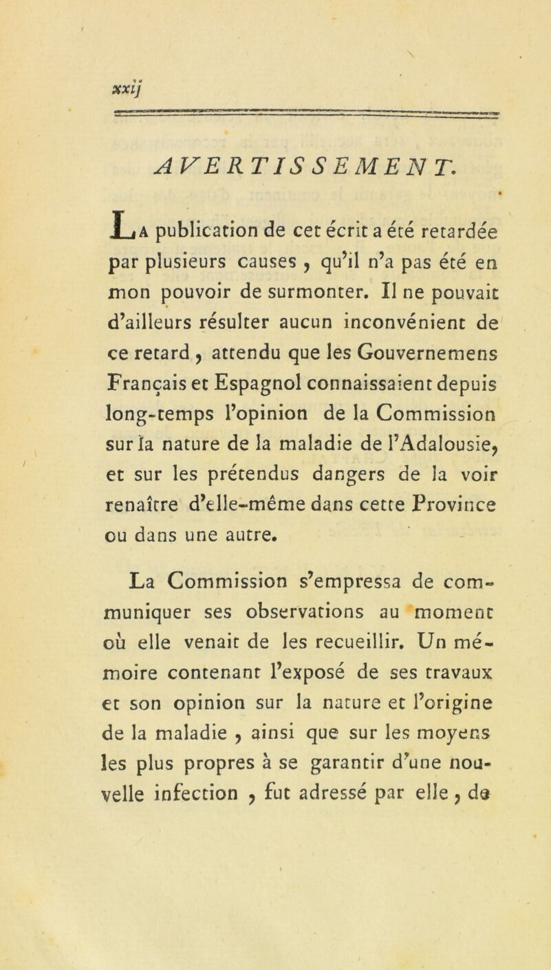 AVERTIS SEMENT. J » a publication de cet écrit a été retardée par plusieurs causes , qu’il n’a pas été en mon pouvoir de surmonter. Il ne pouvait d’ailleurs résulter aucun inconvénient de ce retard , attendu que les Gouvernemens Français et Espagnol connaissaient depuis long-temps l’opinion de la Commission sur la nature de la maladie de l’Adalousie* et sur les prétendus dangers de la voir renaître d’elle-même dans cette Province ou dans une autre. La Commission s’empressa de com- muniquer ses observations au moment où elle venait de les recueillir. Un mé- moire contenant l’exposé de ses travaux et son opinion sur la nature et l’origine de la maladie , ainsi que sur les moyens les plus propres à se garantir d’une nou- velle infection , fut adressé par elle 7 de