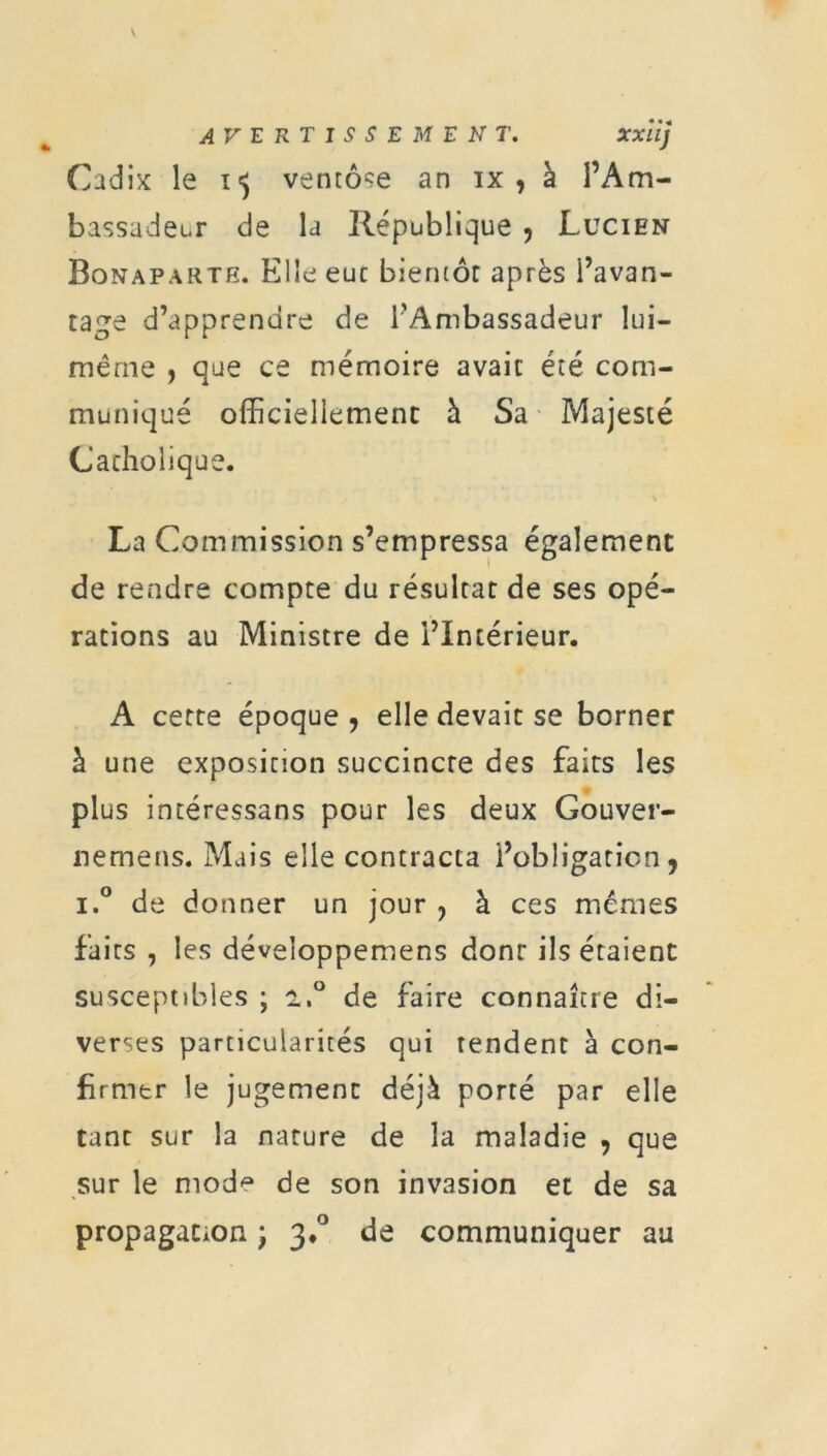 AVERTISSEMENT. xxiij Cadix le 15 ventôse an ix , à l’Am- bassadeur de la République , Lucien Bonaparte. Elle eue bientôt après l’avan- tage d’apprendre de l’Ambassadeur lui- même , que ce mémoire avait été com- muniqué officiellement à Sa Majesté Catholique. La Commission s’empressa également de rendre compte du résultat de ses opé- rations au Ministre de l’Intérieur. A cette époque , elle devait se borner à une exposition succincte des faits les plus intéressans pour les deux Gouver- nemens. Mais elle contracta l’obligation, i.° de donner un jour ? à ces mêmes fairs , les développemens donr ils étaient susceptibles ; a,° de faire connaître di- verses particularités qui tendent à con- firmer le jugement déjà porté par elle tant sur la nature de la maladie , que sur le mode de son invasion et de sa propagation ) 3.0 de communiquer au