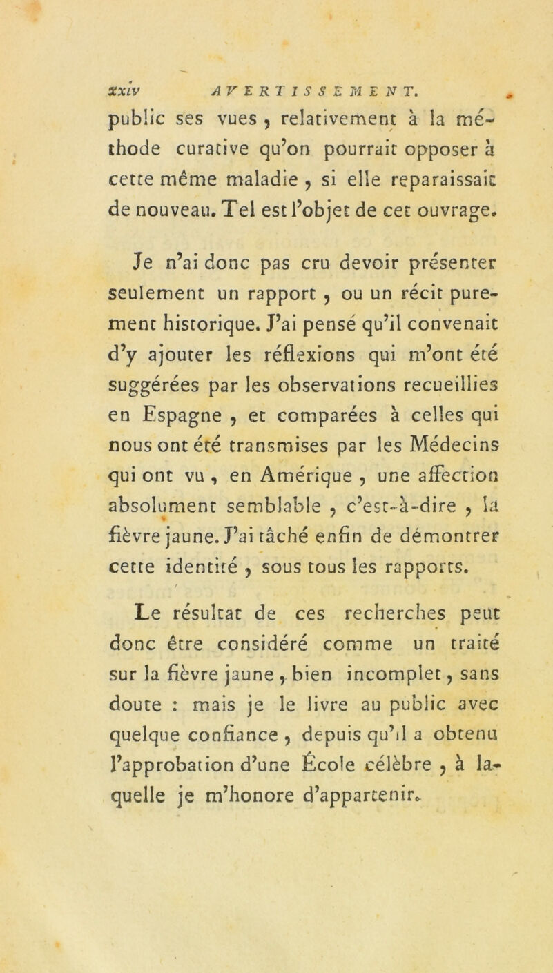 public ses vues , relativement à la mé- thode curative qu’on pourrait opposer h cette même maladie ? si elle reparaissais de nouveau. Tel est l’objet de cet ouvrage. Je n’ai donc pas cru devoir présenter seulement un rapport , ou un récit pure- ment historique. J’ai pensé qu’il convenait d’y ajouter les réflexions qui m’ont été suggérées par les observations recueillies en Espagne 9 et comparées à celles qui nous ont été transmises par les Médecins qui ont vu , en Amérique , une affection absolument semblable , c’est-à-dire , la fièvre jaune. J’ai tâché enfin de démontrer cette identité 5 sous tous les rapports. / Le résultat de ces recherches peut donc être considéré comme un traité sur la fièvre jaune , bien incomplet, sans doute : mais je le livre au public avec quelque confiance , depuis qu’il a obtenu l’approbation d’une École célèbre ? à la- quelle je m’honore d’appartenir.