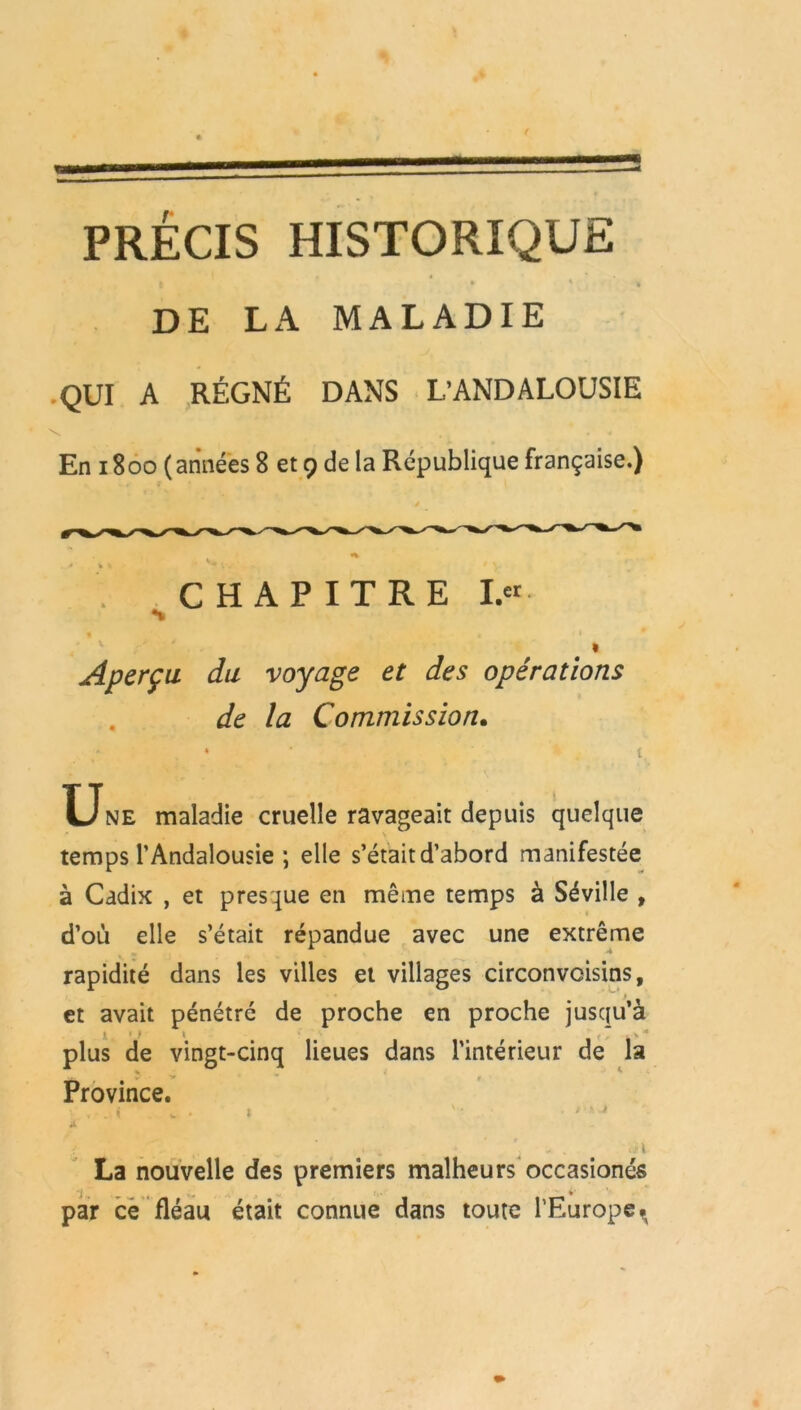 PRÉCIS HISTORIQUE • * * * DE LA MALADIE QUI A RÉGNÉ DANS L’ANDALOUSIE S . . « En 1800 (années 8 et 9 de la République française.) -ê ^ y. * , v ir* . * % » * » •. . CHAPITRE I. Aperça du voyage et des opérations de la Commission. , * • . ' * s t, Une maladie cruelle ravageait depuis quelque * N temps l’Andalousie ; elle s’était d’abord manifestée à Cadix , et presque en même temps à Séville , d’où elle s’était répandue avec une extrême rapidité dans les villes et villages circonvoisins, p . et avait pénétré de proche en proche jusqu’à jl »J 1 * * k'* plus de vingt-cinq lieues dans l’intérieur de la Province. . . < „ . » '• >•» j il La nouvelle des premiers malheurs occasionés par ce fléau était connue dans toute l'Europe ^