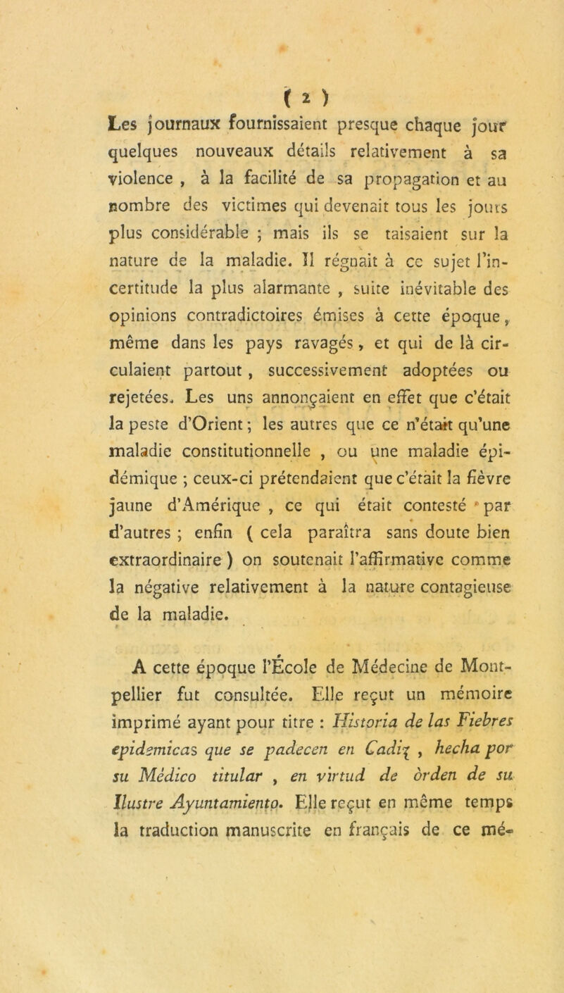 ( * ) Les journaux fournissaient presque chaque jour quelques nouveaux détails relativement à sa violence , à la facilité de sa propagation et au nombre des victimes qui devenait tous les jours plus considérable ; mais ils se taisaient sur la nature de la maladie. Il régnait à ce sujet l’in- certitude la plus alarmante , suite inévitable des opinions contradictoires émises à cette époque, même dans les pays ravagés, et qui de là cir- culaient partout , successivement adoptées ou rejetées. Les uns annonçaient en effet que c’était la peste d’Orient ; les autres que ce n’était qu’une maladie constitutionnelle , ou une maladie épi- démique ; ceux-ci prétendaient que c’était la fièvre jaune d’Amérique, ce qui était contesté p par « d’autres ; enfin ( cela paraîtra sans doute bien extraordinaire ) on soutenait l’affirmative comme la négative relativement à la nature contagieuse de la maladie. A cette époque l’École de Médecine de Mont- pellier fut consultée. Elle reçut un mémoire imprimé ayant pour titre : Historia de las Fiebres epidemicas que se padecen en Cadi| , heclia por su Médico titular , en v'irtud de orden de su Ilustre Ayuntamiento. EJle reçut en même temps la traduction manuscrite en français de ce mé-