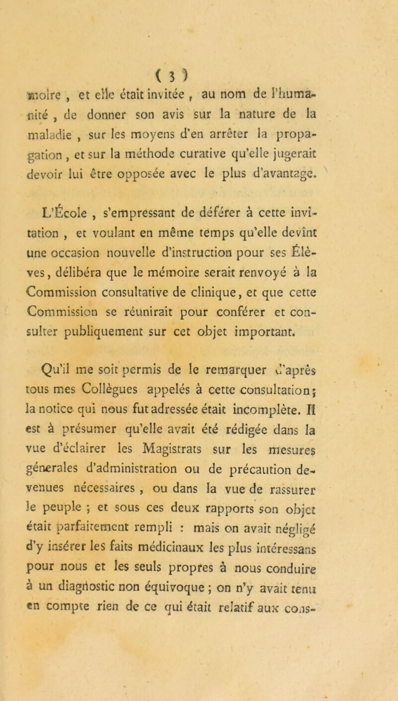 moire , et elle était invitée f au nom de l’huma- nité , de donner son avis sur la nature de la maladie , sur les moyens d’en arrêter la propa- gation , et sur la méthode curative qu’elle jugerait devoir lui être opposée avec le plus davantage. L’Ecole , s’empressant de déférer à cette invi- tation , et voulant en même temps qu’elle devînt une occasion nouvelle d’instruction pour ses Élè- ves, délibéra que le mémoire serait renvoyé à la Commission consultative de clinique, et que cette Commission se réunirait pour conférer et con- sulter publiquement sur cet objet important. Qu’il me soit permis de le remarquer d'après tous mes Collègues appelés à cette consultation; la notice qui nous fut adressée était incomplète. Il est à présumer qu’elle avait été rédigée dans la vue d’éclairer les Magistrats sur les mesures générales d’administration ou de précaution de- venues nécessaires , ou dans la vue de rassurer le peuple ; et sous ces deux rapports son objet était parfaitement rempli : mais on avait négligé d’y insérer les faits médicinaux les plus intéressans pour nous et les seuls propres à nous conduire à un diagnostic non équivoque ; on n’y avait tenu en compte rien de ce qui était relatif aux cons-