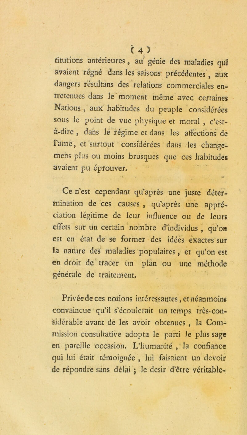 mutions antérieures, au génie des maladies qui avaient régné dans les saisons' précédentes , aux dangers résultans des relations commerciales en- tretenues dans le moment même avec certaines Nations , aux habitudes du peuple considérées sous le point de vue physique et moral , c’esr- à-dire , dans le régime et dans les affections de rainé, et surtout considérées dans les change- mens plus ou moins brusques que ces habitudes avaient pu éprouver. ' y v «r Ce n'est cependant qu'après une juste déter- mination de ces causes , qu’après une appré- ciation légitime de leur influence ou de leurs effets sur un ceriain nombre d’individus , qu’on est en état de se former des idées exactes sur la nature des maladies populaires, et qu’on est en droit de tracer un plan ou une méthode générale de traitement. Privée de ces notions intéressantes, et néanmoins convaincue qu’il s’écoulerait un temps très-con- sidérable avant de les avoir obtenues , la Com- mission consultative adopta le parti le plus sage en pareille occasion. L’humanité , la confiance qui lui était témoignée , lui faisaient un devoir de répondre sans délai ; le désir d’être véritable*»