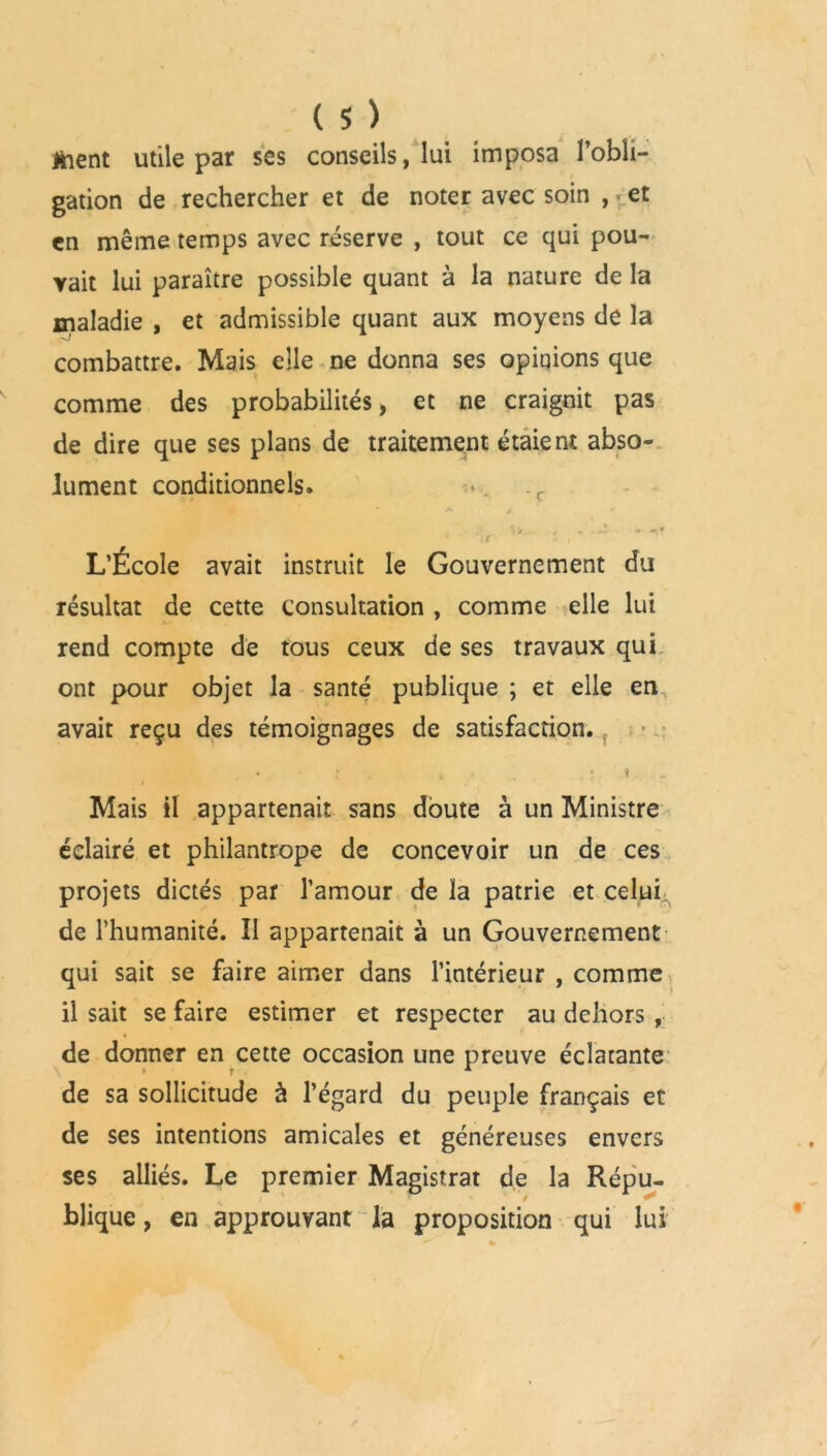 tient utile par ses conseils, lui imposa l’obii- gation de rechercher et de noter avec soin , et en même temps avec réserve , tout ce qui pou- vait lui paraître possible quant à la nature de la maladie , et admissible quant aux moyens de la combattre. Mais elle ne donna ses opinions que comme des probabilités, et ne craignit pas de dire que ses plans de traitement étaient abso- lument conditionnels. .c . 1»,- , - - » -I* L’École avait instruit le Gouvernement du résultat de cette consultation , comme elle lui rend compte de tous ceux de ses travaux qui ont pour objet la santé publique ; et elle en avait reçu des témoignages de satisfaction. Mais il appartenait sans doute à un Ministre éclairé et philantrope de concevoir un de ces projets dictés par l’amour de la patrie et celui de l’humanité. II appartenait à un Gouvernement qui sait se faire aimer dans l’intérieur , comme il sait se faire estimer et respecter au dehors , de donner en cette occasion une preuve éclatante de sa sollicitude à l’égard du peuple français et de ses intentions amicales et généreuses envers ses alliés. Le premier Magistrat de la Répu- blique, en approuvant la proposition qui lui