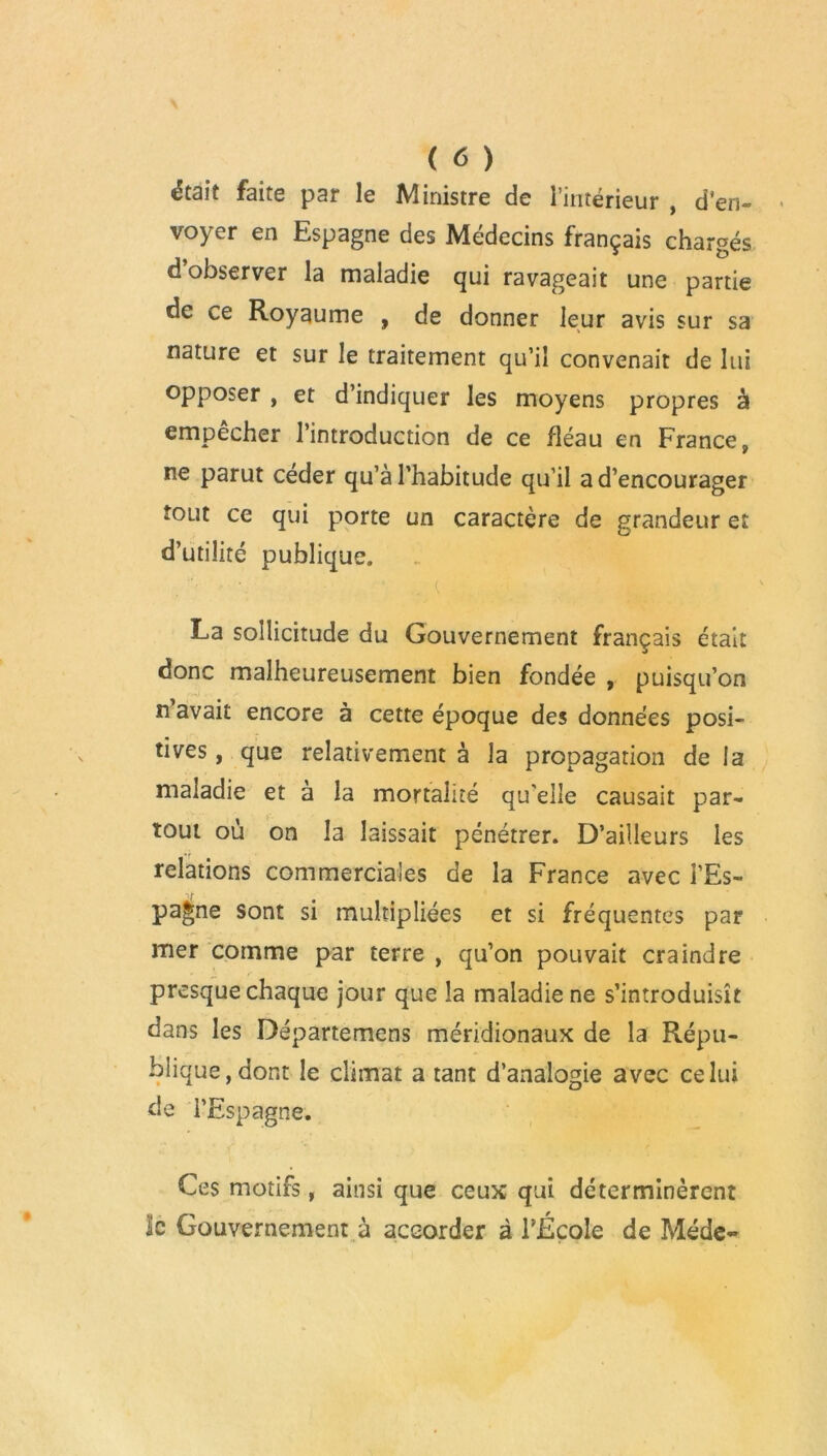 était faite par le Ministre de l’intérieur , d'en- voyer en Espagne des Médecins français chargés d’observer la maladie qui ravageait une partie de ce Royaume , de donner leur avis sur sa nature et sur le traitement qu’il convenait de lui opposer , et d’indiquer les moyens propres à empecher l’introduction de ce fléau en France, ne parut céder qu’à l’habitude qu’il a d’encourager tout ce qui p^orte un caractère de grandeur et d’utilité publique. La sollicitude du Gouvernement français était donc malheureusement bien fondée , puisqu’on n’avait encore à cette époque des données posi- tives , que relativement à la propagation de la maladie et à la mortalité qu'elle causait par- tout où on la laissait pénétrer. D’ailleurs les relations commerciales de la France avec l’Es- pagne sont si multipliées et si fréquentes par mer comme par terre , qu’on pouvait craindre presque chaque jour que la maladie ne s’introduisît dans les Départemcns méridionaux de la Répu- blique, dont le climat a tant d’analogie avec celui de l’Espagne. Ces motifs, ainsi que ceux qui déterminèrent le Gouvernement à accorder à l’École de Méde-