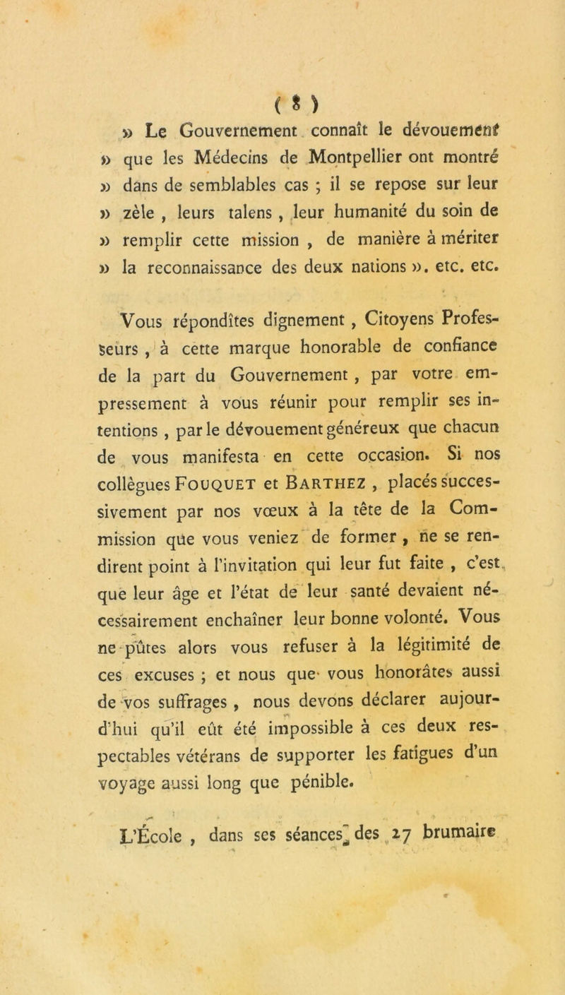 ( * ) » Le Gouvernement connaît le dévouement » que les Médecins de Montpellier ont montré » dans de semblables cas ; il se repose sur leur » zèle , leurs talens , leur humanité du soin de » remplir cette mission , de manière à mériter » la reconnaissance des deux nations ». etc. etc. Vous répondîtes dignement, Citoyens Profes- seurs , à cette marque honorable de confiance de la part du Gouvernement , par votre em- pressement à vous réunir pour remplir ses in- tentions , parle dévouement généreux que chacun de vous manifesta en cette occasion. Si nos collègues Fouquet et Barthez , placés succes- sivement par nos vœux à la tête de la Com- mission que vous veniez de former , ne se ren- dirent point à l’invitation qui leur fut faite , cest que leur âge et l’état de leur santé devaient né- cessairement enchaîner leur bonne volonté. Vous ne pûtes alors vous refuser à la légitimité de ces excuses ; et nous que- vous honorâtes aussi de vos suffrages , nous devons déclarer aujour- d'hui qu’il eût été impossible à ces deux res- pectables vétérans de supporter les fatigues d’un voyage aussi long que pénible. V** * .V L’École , dans ses séances des 27 brumaire