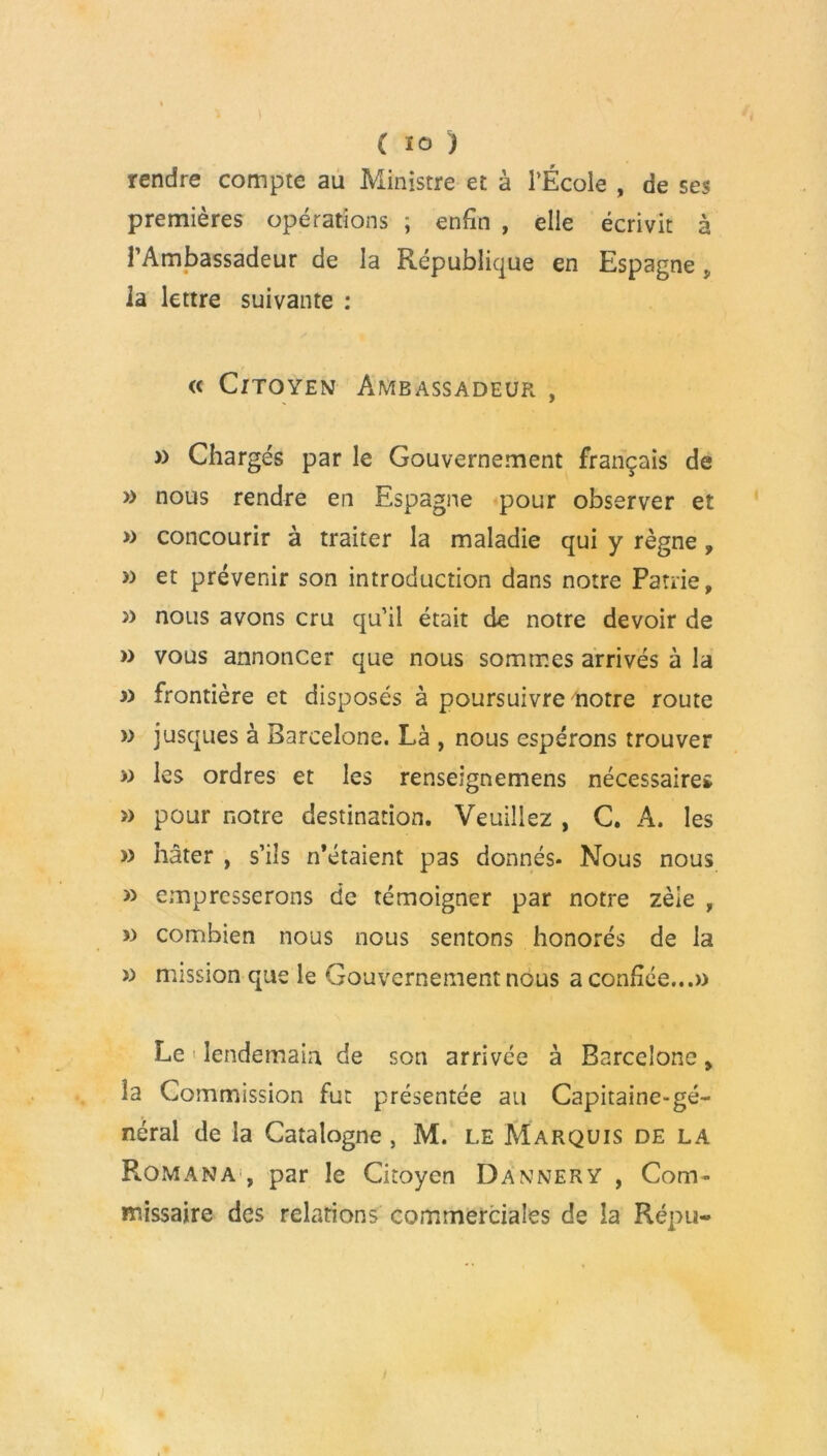 rendre compte au Ministre et à l’École , de ses premières opérations ; enfin , elle écrivit à l’Ambassadeur de la République en Espagne la lettre suivante : « Citoyen Ambassadeur , » Chargés par le Gouvernement français de » nous rendre en Espagne pour observer et » concourir à traiter la maladie qui y règne, » et prévenir son introduction dans notre Patrie, j) nous avons cru qu’il était de notre devoir de » vous annoncer que nous sommes arrivés à la a frontière et disposés à poursuivre notre route » jusques à Barcelone. Là , nous espérons trouver » les ordres et les renseignemens nécessaires » pour notre destination. Veuillez , C. A. les » hâter , s’ils n’étaient pas donnés- Nous nous » empresserons de témoigner par notre zèle , » combien nous nous sentons honorés de la » mission que le Gouvernement nous a confiée...» Le > lendemain de son arrivée à Barcelone > la Commission fut présentée au Capitaine-gé- néral de la Catalogne, M. le Marquis de la Rom an a , par le Citoyen Dannery , Com- missaire des relations commerciales de la Répu-