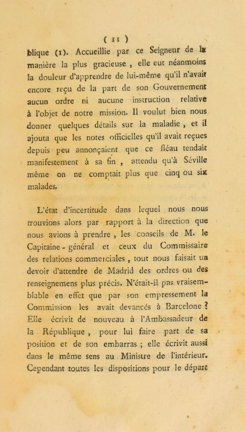 jbîique (i). Accueillie par ce Seigneur de lu manière la plus gracieuse , elle eut néanmoins la douleur d’apprendre de lui-même qu’il n’avait encore reçu de la part de son Gouvernement aucun ordre ni aucune instruction relative à l’objet de notre mission. Il voulut bien nous donner quelques détails sur la maladie , et il ajouta que les notes officielles qu’il avait reçues depuis peu annonçaient que ce fléau tendait manifestement à sa fin , attendu qu à Seville même on ne comptait plus que cinq ou six 4 malades» L’état d’incertitude dans lequel nous nous trouvions alors par rapport à la direction que nous avions à prendre , les conseils de M. le Capitaine - général et ceux du Commissaire des relations commerciales , tout nous faisait ua devoir d’attendre de Madrid des ordres ou des renseignemens plus précis. N’était-il pas vraisem- blable en effet que par son empressement la Commission les avait devancés à Barcelone ? Elle écrivit de nouveau à l’Ambassadeur de la République , pour lui faire part de sa position et de son embarras ; elle écrivit aussi dans le même sens au Ministre de l’intérieur. Cependant toutes les dispositions pour le départ