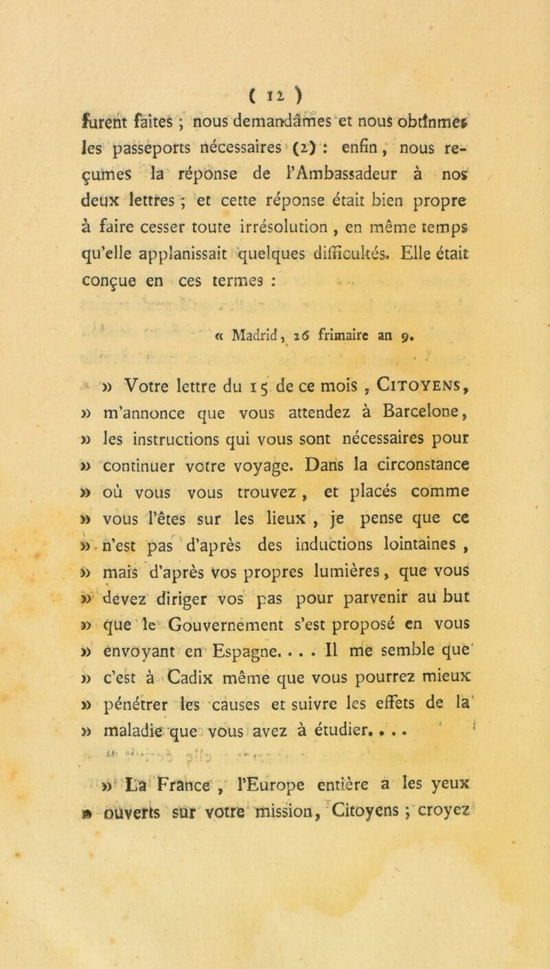 furent faites ; nous demandâmes et nous obtînmes les passeports nécessaires (2) : enfin, nous re- çûmes la réponse de l’Ambassadeur à nos deux lettres ; et cette réponse était bien propre à faire cesser toute irrésolution , en même temps qu’elle applanissait quelques difficultés. Elle était conçue en ces termes : « Madrid, 26 frimaire an 9. » Votre lettre du 15 de ce mois , Citoyens, » m’annonce que vous attendez à Barcelone, » les instructions qui vous sont nécessaires pour » continuer votre voyage. Dans la circonstance » où vous vous trouvez, et placés comme » vous l’êtes sur les lieux , je pense que ce » n’est pas d’après des inductions lointaines, mais d’après vos propres lumières, que vous » devez diriger vos pas pour parvenir au but » que le Gouvernement s’est proposé en vous » envoyant en Espagne. ... Il me semble que » c’est à Cadix même que vous pourrez mieux » pénétrer les causes et suivre les effets de la » maladie que vous avez à étudier. • .. il’ p[E * •'» ' » La France , l’Europe entière a les yeux » ouverts sur votre mission, Citoyens ; croyez