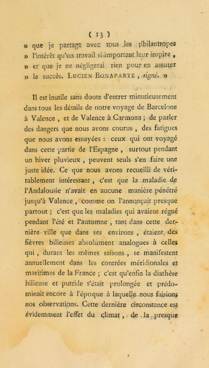 » que je partage avec tous les pjiilantropes » l’intérêt qu’un travail si,important leur inspire f » et que je ne négligerai rien pour en assurer » le succès. Lucien Bonaparte , signé. » Tl est inutile sans doute d’entrer minutieusement dans tous les détails de notre voyage de Barcelone à Valence , et de Valence à Carmona ; de parler des dangers que nous avons courus , des fatigues que nous avons essuyées : ceux qui ont voyagé dans cette partie de l’Espagne , surtout pendant un hiver pluvieux , peuvent seuls s’en faire une juste idée. Ce que nous avons recueilli de véri- tablement intéressant , c’est que la maladie de l’Andalousie n’avait en aucune manière pénétré jusqu’à Valence , comme on l’annonçait presque partout ; c’est que. les maladies qui avaient régné pendant l’été et l’automne , tant dans cette der- , nière ville que dans ses environs , étaient des fièvres bilieuses absolument analogues à celles qui , durant les mêmes saisons , se manifestent t annuellement dans les contrées méridionales et maritimes de la France ; c’est qu’enfin la diathèse bilieuse et putride s’était prolongée et prédo- minait encore à l'époque à laquelle nous faisions nos observations. Cette dernière circonstance est évidemment l’efFet du climat, de^la presque