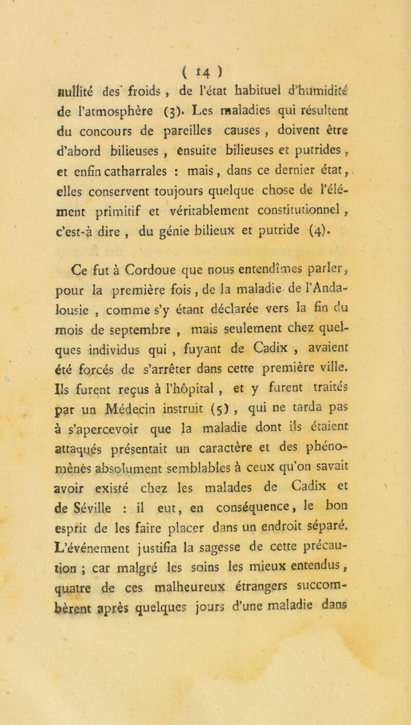 nullité des froids , de l’état habituel d'humidité de l’atmosphère (3). Les maladies qui résultent du concours de pareilles causes , doivent être d’abord bilieuses , ensuite bilieuses et putrides, et enfincatharrales : mais, dans ce dernier état, elles conservent toujours quelque chose de l’élé- ment primitif et véritablement constitutionnel c’est-à dire , du génie bilieux et putride (4). Ce fut à Cordoue que nous entendîmes parler, pour la première fois, de la maladie de l’Anda- lousie , comme s’y étant déclarée vers la fin du mois de septembre , mais seulement chez quel- ques individus qui , fuyant de Cadix , avaient été forcés de s’arrêter dans cette première ville. Ils furent reçus à l’hôpital , et y furent traités par un Médecin instruit (5) , qui ne tarda pas à s’apercevoir que la maladie dont ils étaient attaqués présentait un caractère et des phéno- mènes absolument semblables à ceux qu’on savait avoir existé chez les malades de Cadix et de Séville : il eut, en conséquence, le bon esprit de les faire placer dans un endroit séparé. L’événement justifia la sagesse de cette précau- tion ; car malgré les soins les mieux entendus, quatre de ces malheureux étrangers succom- bèrent après quelques jours d’une maladie dans