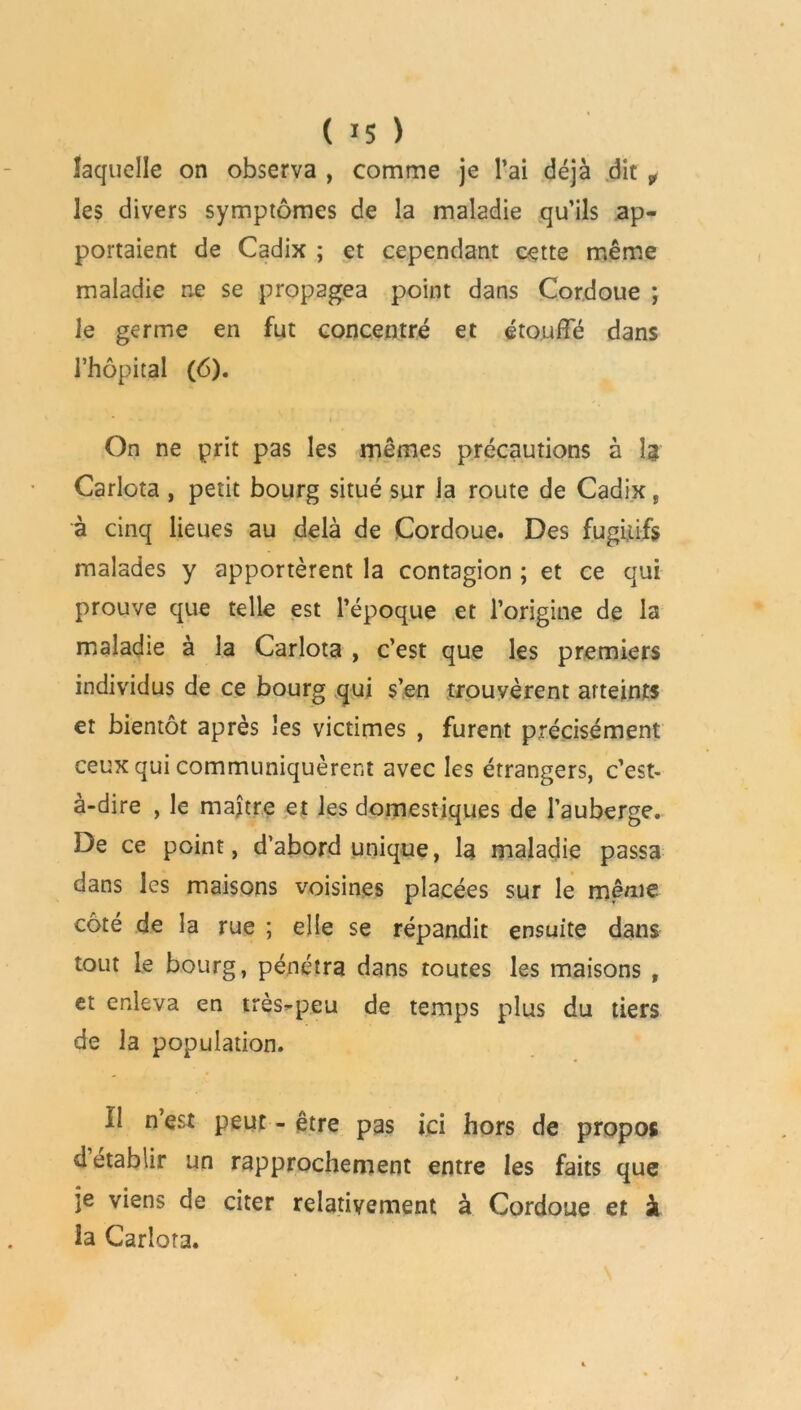 ( *5 ) laquelle on observa , comme je l’ai déjà dit f les divers symptômes de la maladie qu’ils ap- portaient de Cadix ; et cependant cette même maladie ne se propagea point dans Cordoue ; le germe en fut concentré et étouffé dans l’hôpital (6). On ne prit pas les mêmes précautions à Ij Carlota , petit bourg situé sur la route de Cadix, à cinq lieues au delà de Cordoue. Des fugitifs malades y apportèrent la contagion ; et ce qui prouve que telle est l’époque et l’origine de la maladie à la Carlota , c’est que les premiers individus de ce bourg qui s’en trouvèrent atteints et bientôt après les victimes , furent précisément ceux qui communiquèrent avec les étrangers, c’est- à-dire , le maître et les domestiques de l’auberge. De ce point, d’abord unique, la maladie passa dans les maisons voisines placées sur le même côté de la rue ; elle se répandit ensuite dans tout le bourg, pénétra dans toutes les maisons , et enleva en tres-peu de temps plus du tiers de la population. Il n’est Peut - être pas ici hors de propos d établir un rapprochement entre les faits que je viens de citer relativement à Cordoue et à la Carlota.