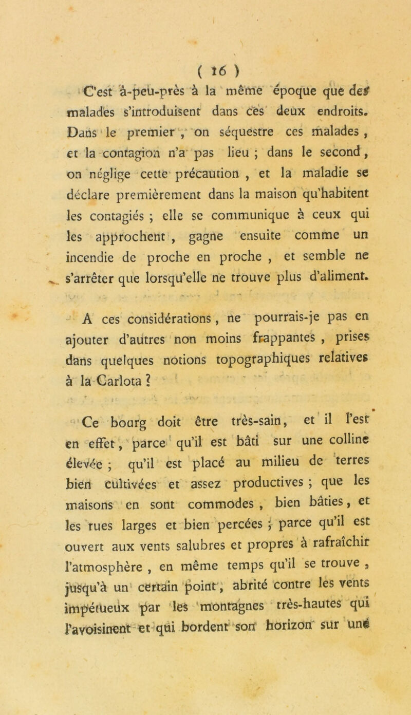 ( Î6 ) C’est à-peu-près à la même époque que de# malades s’introduisent dans ces deux endroits. Dans le premier , on séquestre ces malades , et la contagion n’a pas lieu ; dans le second, on néglige cette précaution , et la maladie se déclare premièrement dans la maison qu’habitent les contagiés ; elle se communique à ceux qui les approchent , gagne ensuite comme un incendie de proche en proche , et semble ne s’arrêter que lorsqu’elle ne trouve plus d’aliment. A ces considérations, ne pourrais-je pas en ajouter d’autres non moins frappantes , prises dans quelques notions topographiques relatives à la Carlota ? V r tt , A vk-vy , B Ce bourg doit être très-sain, et il l’est en effet, parce qu’il est bâti sur une colline élevée ; qu’il est placé au milieu de terres bien cultivées et assez productives ; que les maisons en sont commodes , bien bâties, et les rues larges et bien percées parce qu il est ouvert aux vents salubres et propres à rafraîchir l’atmosphère , en même temps quil se trouve 9 jusqu’à un certain point, abrité contre les vents impétueux par les montagnes très-hautes qui l’avoisinent et qui bordent sort horizon sur une